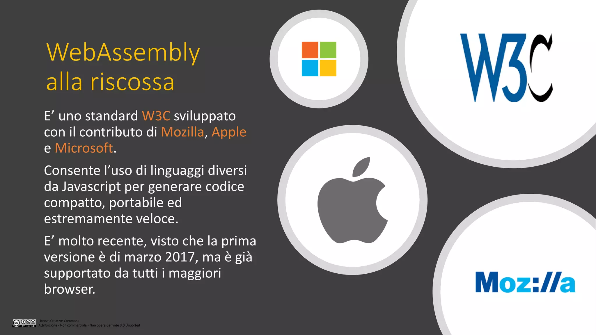 Licenza Creative Commons
Attribuzione - Non commerciale - Non opere derivate 3.0 Unported
WebAssembly
alla riscossa
E’ uno standard W3C sviluppato
con il contributo di Mozilla, Apple
e Microsoft.
Consente l’uso di linguaggi diversi
da Javascript per generare codice
compatto, portabile ed
estremamente veloce.
E’ molto recente, visto che la prima
versione è di marzo 2017, ma è già
supportato da tutti i maggiori
browser.
 