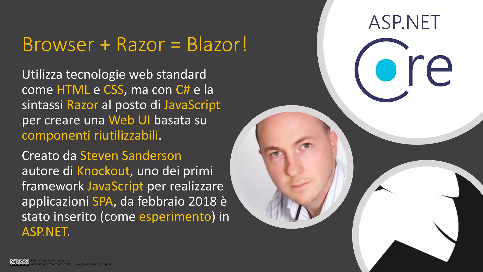 Licenza Creative Commons
Attribuzione - Non commerciale - Non opere derivate 3.0 Unported
Browser + Razor = Blazor!
Utilizza tecnologie web standard
come HTML e CSS, ma con C# e la
sintassi Razor al posto di JavaScript
per creare una Web UI basata su
componenti riutilizzabili.
Creato da Steven Sanderson
autore di Knockout, uno dei primi
framework JavaScript per realizzare
applicazioni SPA, da febbraio 2018 è
stato inserito (come esperimento) in
ASP.NET.
 
