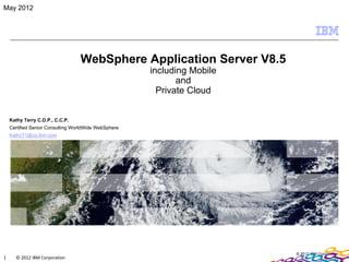 May 2012




                                  WebSphere Application Server V8.5
                                                      including Mobile
                                                             and
                                                        Private Cloud


    Kathy Terry C.D.P., C.C.P.
    Certified Senior Consulting WorldWide WebSphere
    KathyT1@us.ibm.com




                                                                         © 2012 IBM Corporation
1     © 2012 IBM Corporation
 
