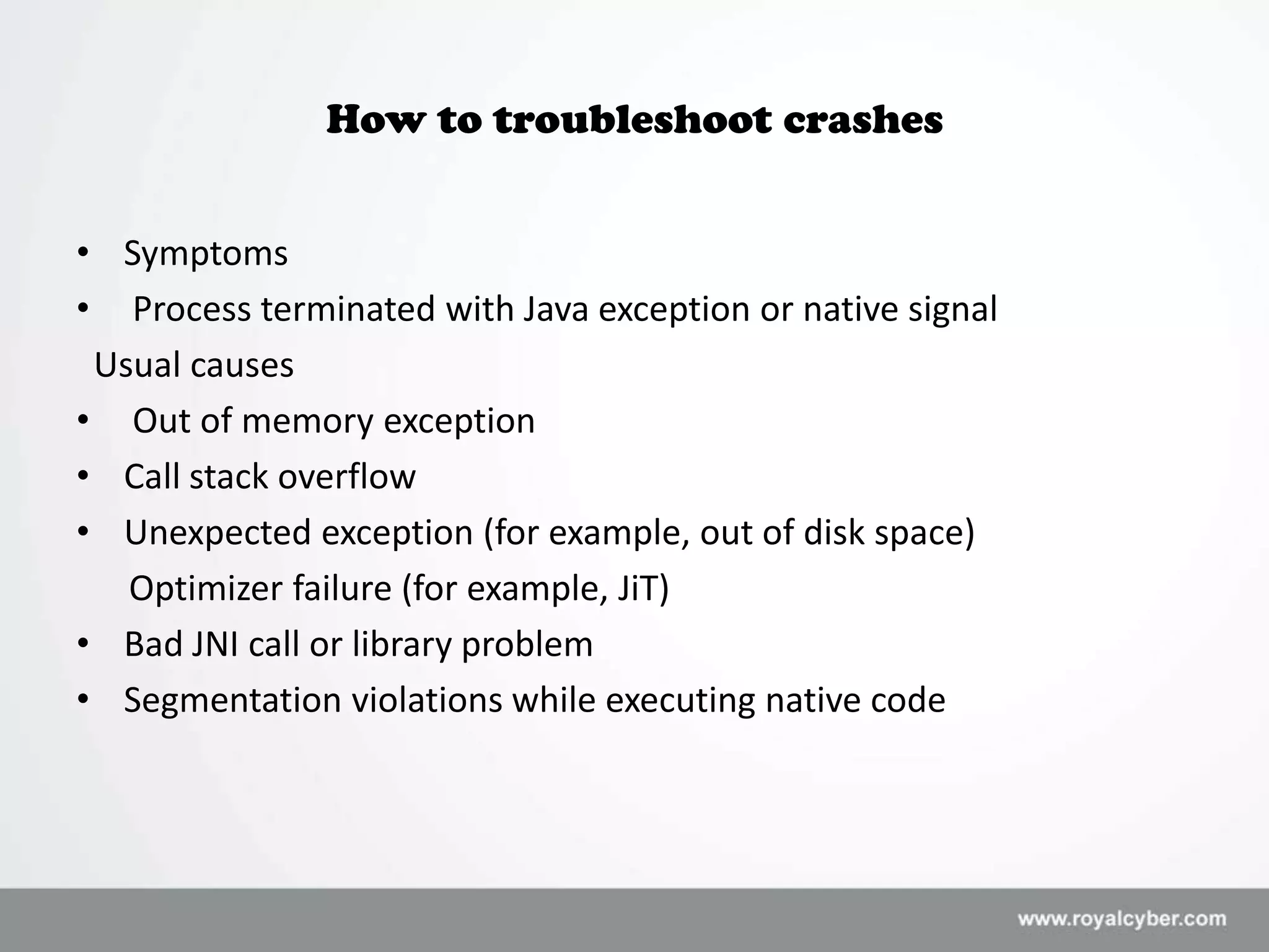 How to troubleshoot crashes


• Symptoms
• Process terminated with Java exception or native signal
 Usual causes
• Out of memory exception
• Call stack overflow
• Unexpected exception (for example, out of disk space)
   Optimizer failure (for example, JiT)
• Bad JNI call or library problem
• Segmentation violations while executing native code
 