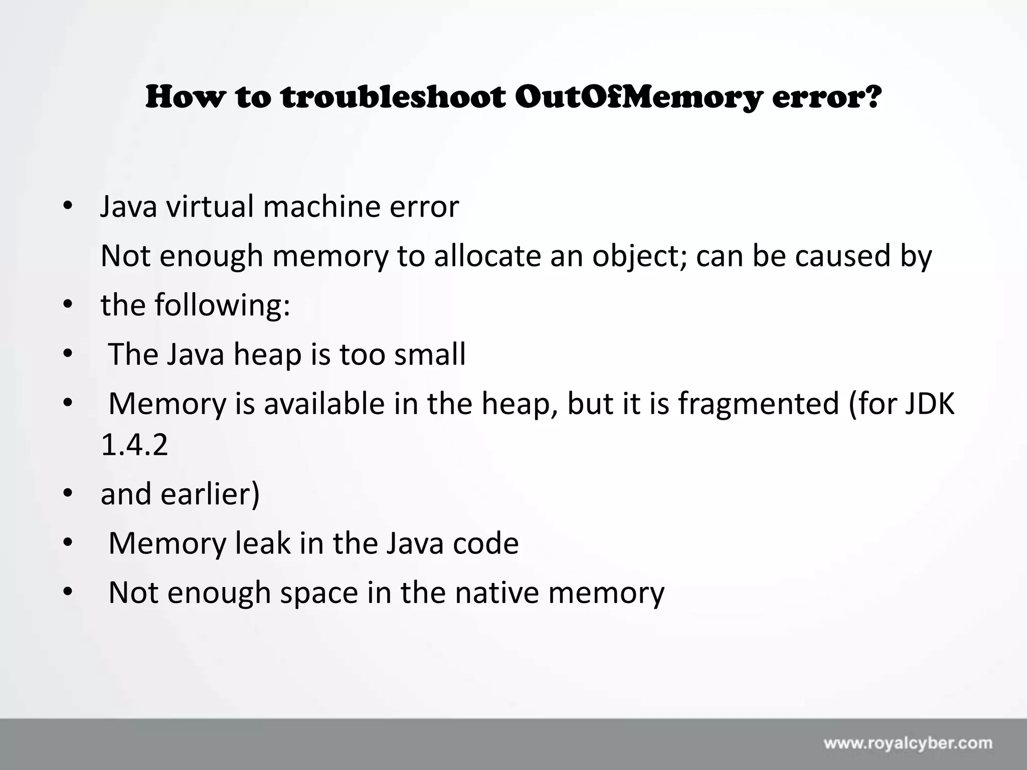 How to troubleshoot OutOfMemory error?


• Java virtual machine error
  Not enough memory to allocate an object; can be caused by
• the following:
• The Java heap is too small
• Memory is available in the heap, but it is fragmented (for JDK
  1.4.2
• and earlier)
• Memory leak in the Java code
• Not enough space in the native memory
 