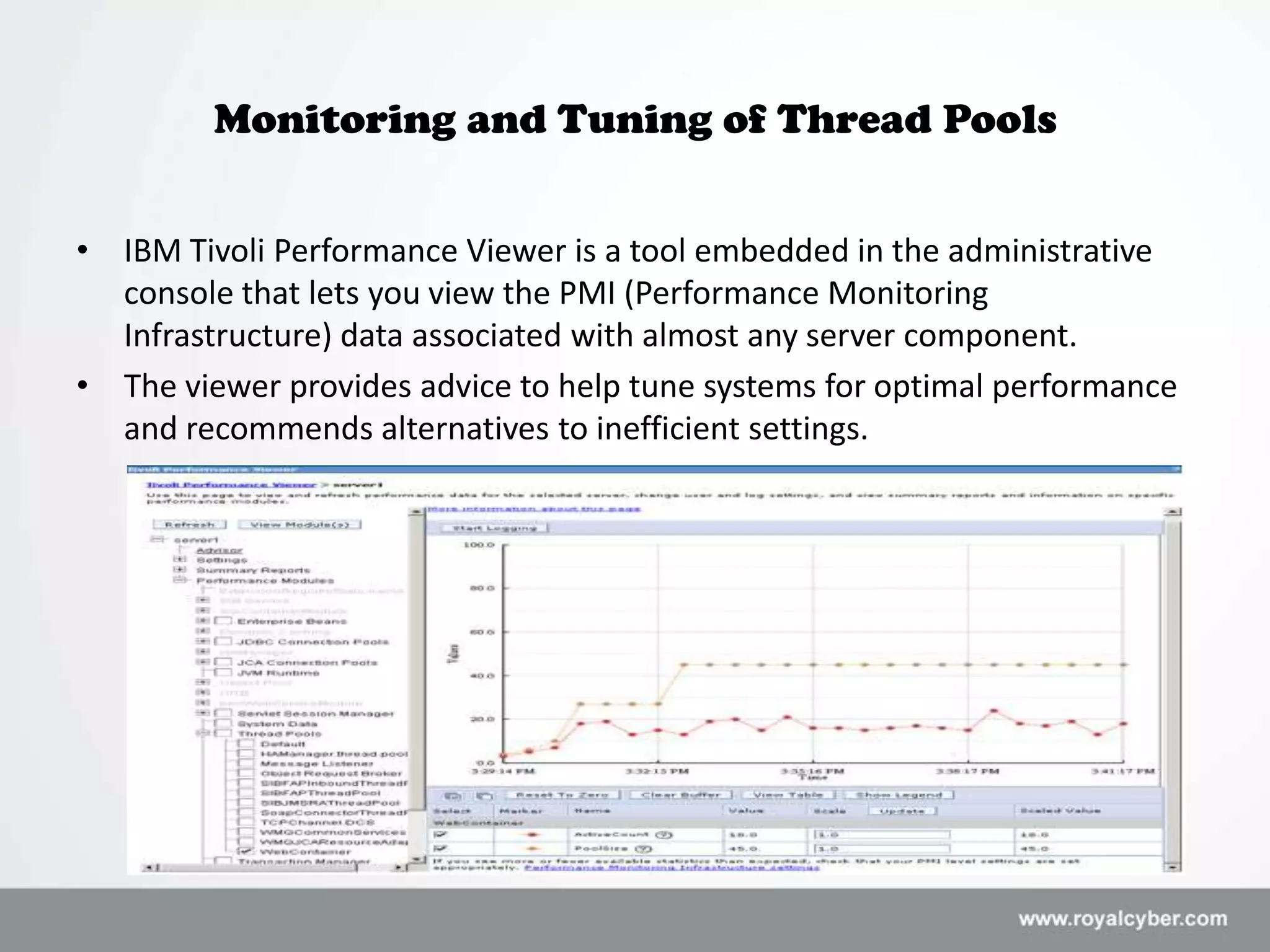 Monitoring and Tuning of Thread Pools


• IBM Tivoli Performance Viewer is a tool embedded in the administrative
  console that lets you view the PMI (Performance Monitoring
  Infrastructure) data associated with almost any server component.
• The viewer provides advice to help tune systems for optimal performance
  and recommends alternatives to inefficient settings.
 
