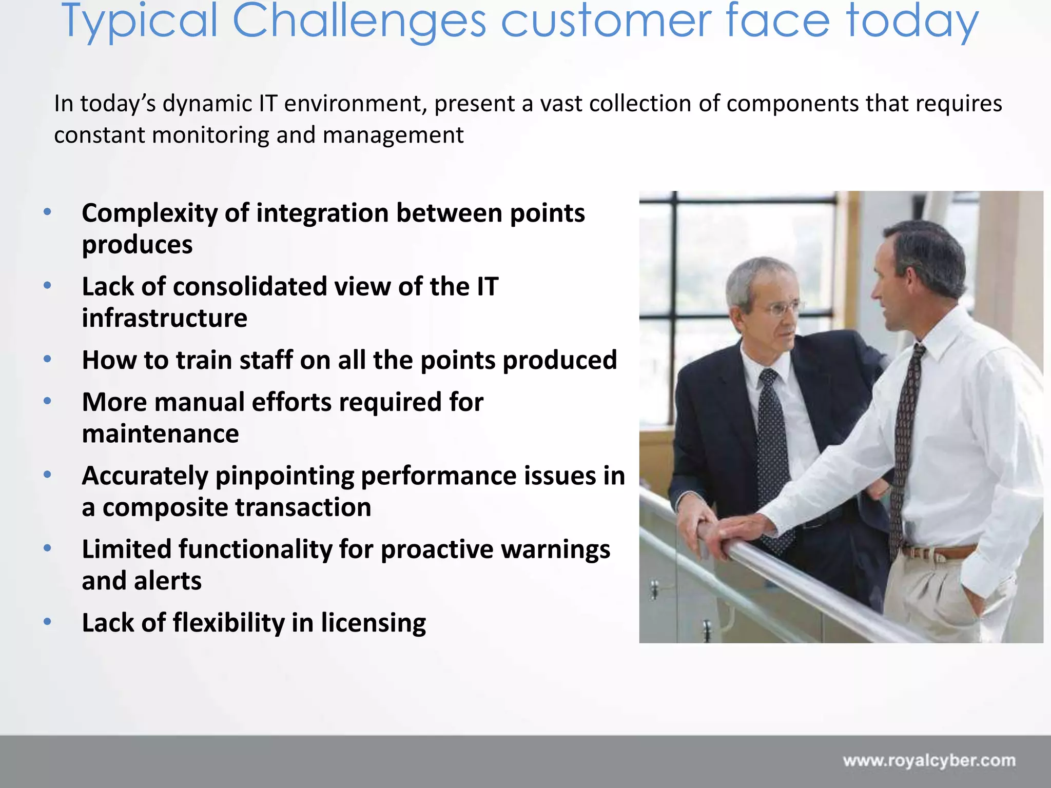 Typical Challenges customer face today
In today’s dynamic IT environment, present a vast collection of components that requires
constant monitoring and management


• Complexity of integration between points
  produces
• Lack of consolidated view of the IT
  infrastructure
• How to train staff on all the points produced
• More manual efforts required for
  maintenance
• Accurately pinpointing performance issues in
  a composite transaction
• Limited functionality for proactive warnings
  and alerts
• Lack of flexibility in licensing
 