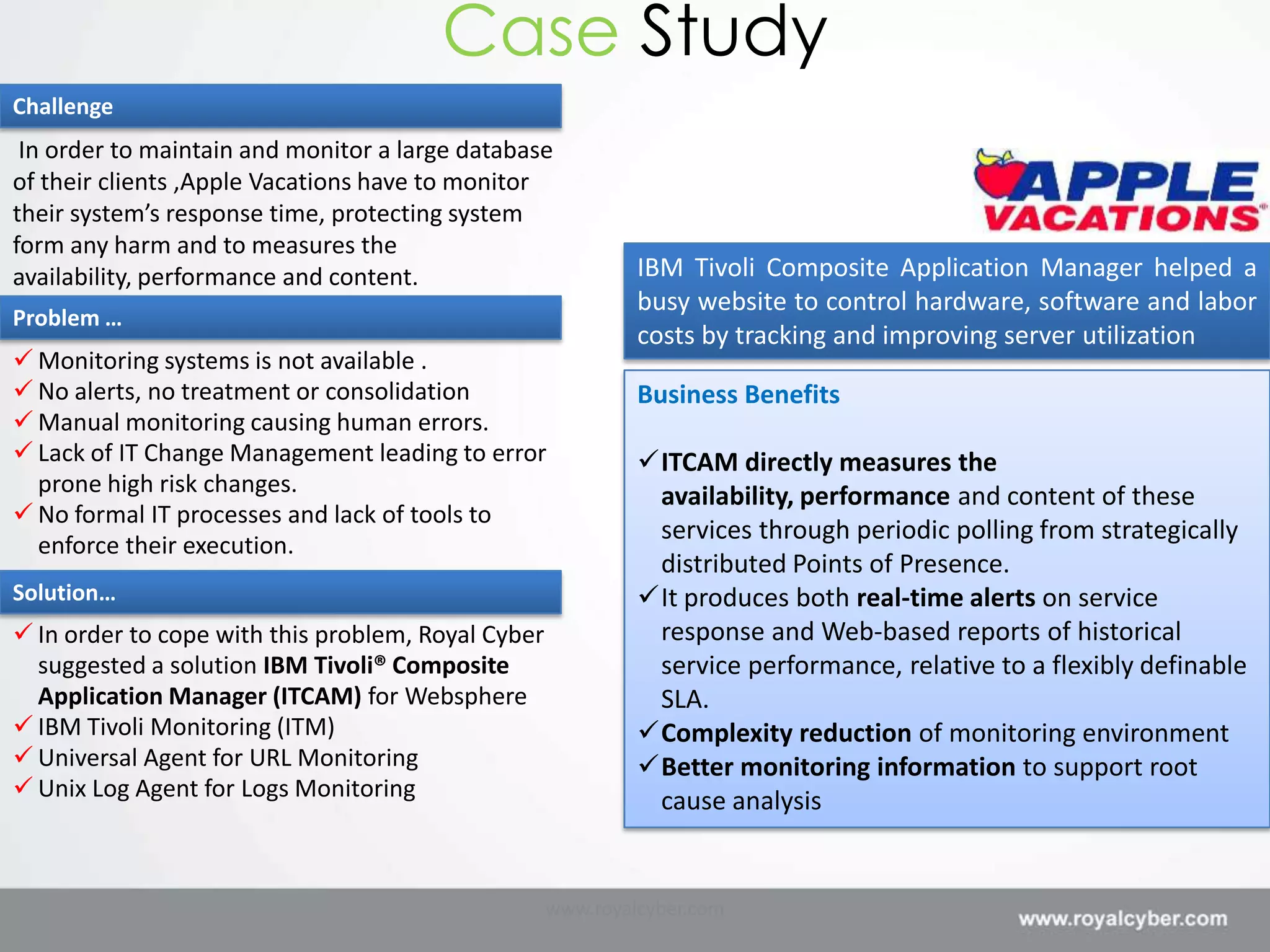 Case Study
Challenge
 In order to maintain and monitor a large database
of their clients ,Apple Vacations have to monitor
their system’s response time, protecting system
form any harm and to measures the
availability, performance and content.                       IBM Tivoli Composite Application Manager helped a
                                                             busy website to control hardware, software and labor
Problem …
                                                             costs by tracking and improving server utilization
 Monitoring systems is not available .
 No alerts, no treatment or consolidation                   Business Benefits
 Manual monitoring causing human errors.
 Lack of IT Change Management leading to error              ITCAM directly measures the
  prone high risk changes.                                    availability, performance and content of these
 No formal IT processes and lack of tools to
                                                              services through periodic polling from strategically
  enforce their execution.
                                                              distributed Points of Presence.
Solution…                                                    It produces both real-time alerts on service
 In order to cope with this problem, Royal Cyber             response and Web-based reports of historical
  suggested a solution IBM Tivoli® Composite                  service performance, relative to a flexibly definable
  Application Manager (ITCAM) for Websphere                   SLA.
 IBM Tivoli Monitoring (ITM)                                Complexity reduction of monitoring environment
 Universal Agent for URL Monitoring                         Better monitoring information to support root
 Unix Log Agent for Logs Monitoring                          cause analysis


                                                    www.royalcyber.com
 