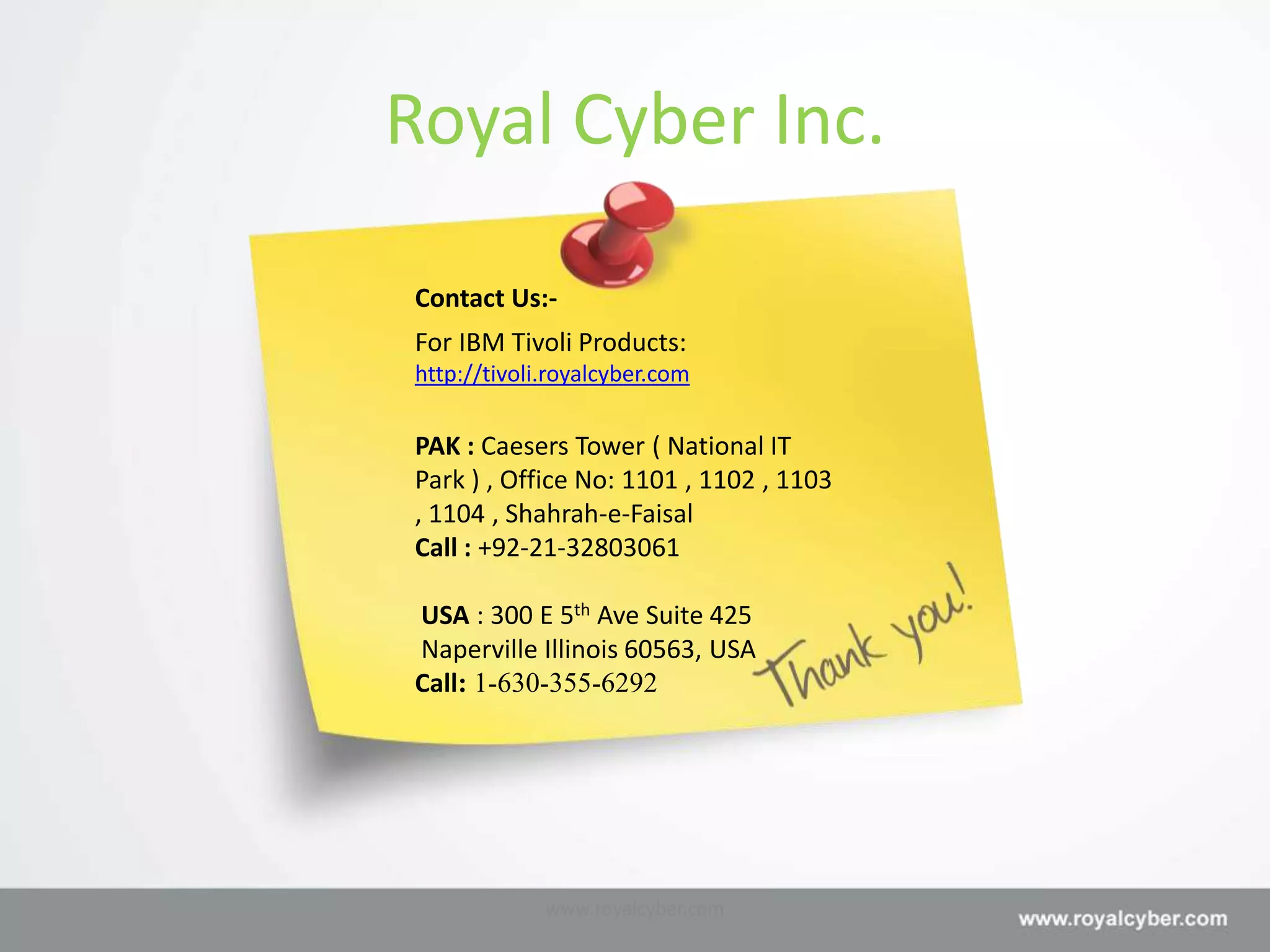 Royal Cyber Inc.

Contact Us:-
For IBM Tivoli Products:
http://tivoli.royalcyber.com

PAK : Caesers Tower ( National IT
Park ) , Office No: 1101 , 1102 , 1103
, 1104 , Shahrah-e-Faisal
Call : +92-21-32803061

USA : 300 E 5th Ave Suite 425
Naperville Illinois 60563, USA
Call: 1-630-355-6292




             www.royalcyber.com
 