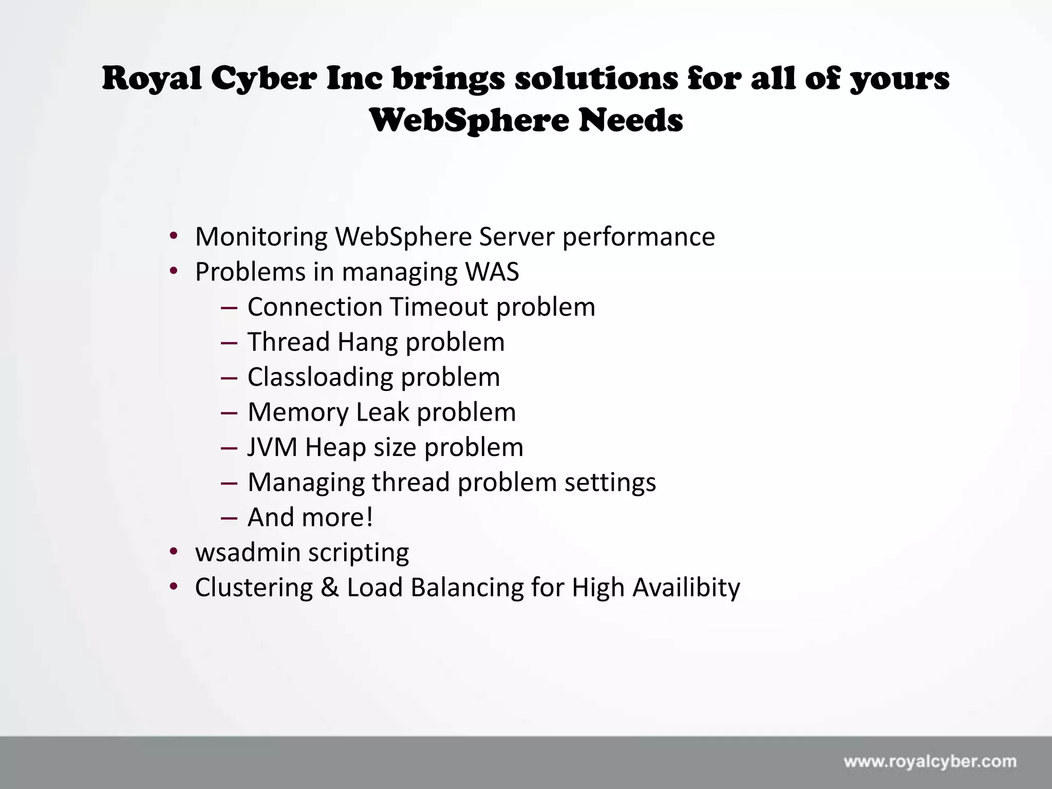 Royal Cyber Inc brings solutions for all of yours
              WebSphere Needs


   • Monitoring WebSphere Server performance
   • Problems in managing WAS
       – Connection Timeout problem
       – Thread Hang problem
       – Classloading problem
       – Memory Leak problem
       – JVM Heap size problem
       – Managing thread problem settings
       – And more!
   • wsadmin scripting
   • Clustering & Load Balancing for High Availibity
 