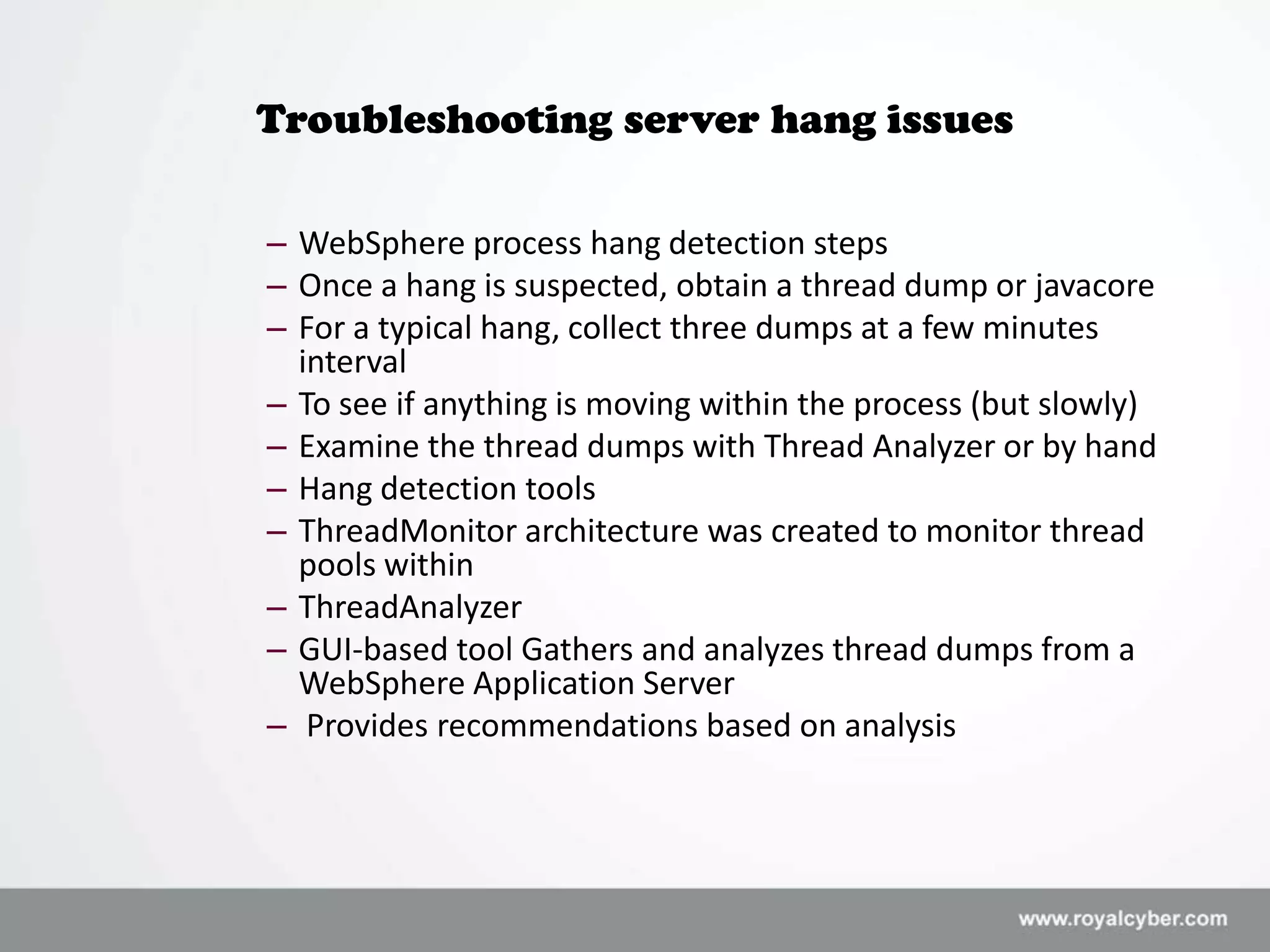 Troubleshooting server hang issues

– WebSphere process hang detection steps
– Once a hang is suspected, obtain a thread dump or javacore
– For a typical hang, collect three dumps at a few minutes
  interval
– To see if anything is moving within the process (but slowly)
– Examine the thread dumps with Thread Analyzer or by hand
– Hang detection tools
– ThreadMonitor architecture was created to monitor thread
  pools within
– ThreadAnalyzer
– GUI-based tool Gathers and analyzes thread dumps from a
  WebSphere Application Server
– Provides recommendations based on analysis
 
