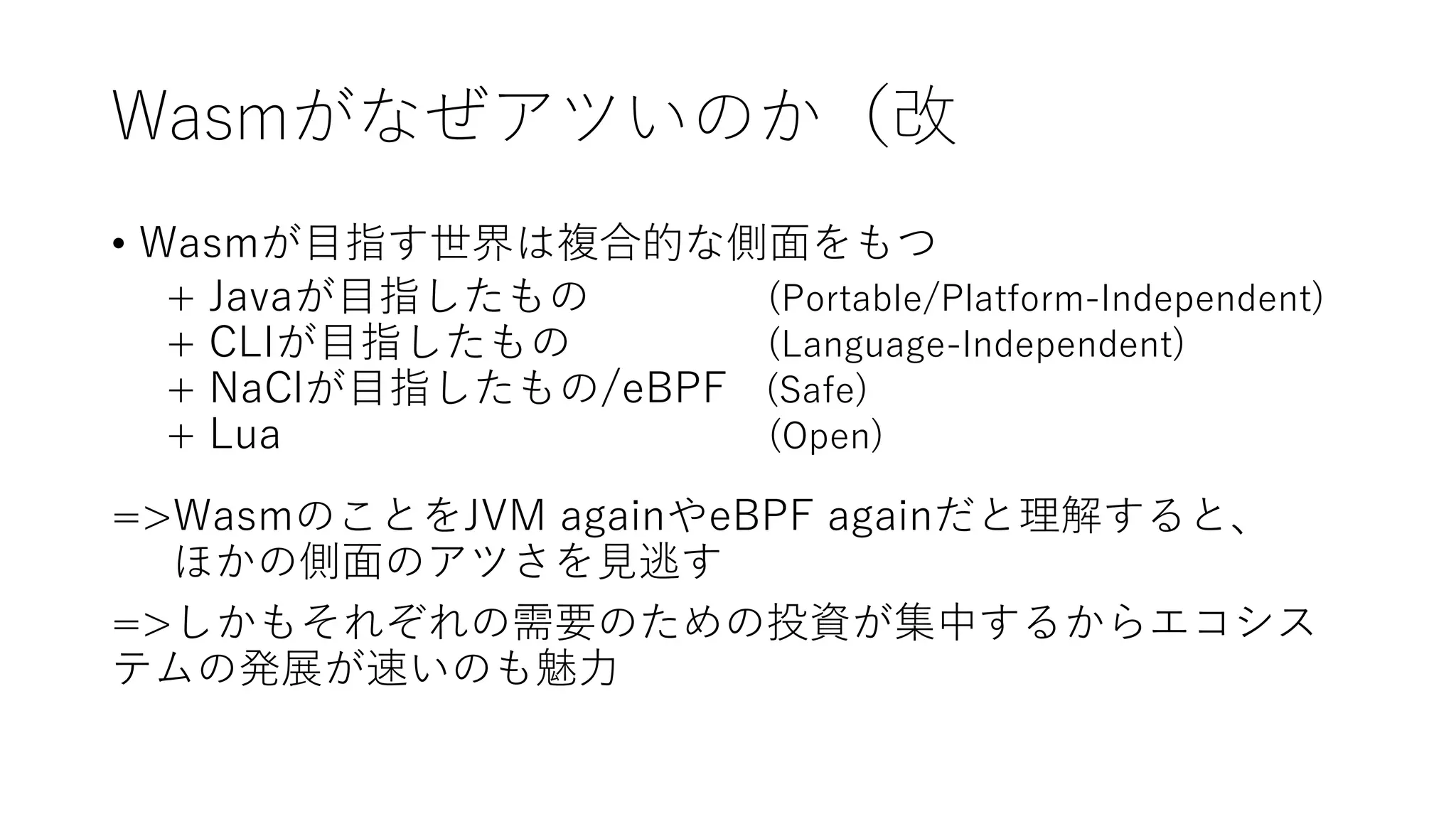 Wasmがなぜアツいのか（改
• Wasmが目指す世界は複合的な側面をもつ
+ Javaが目指したもの (Portable/Platform-Independent)
+ CLIが目指したもの (Language-Independent)
+ NaClが目指したもの/eBPF (Safe)
+ Lua (Open)
=>WasmのことをJVM againやeBPF againだと理解すると、
ほかの側面のアツさを見逃す
=>しかもそれぞれの需要のための投資が集中するからエコシス
テムの発展が速いのも魅力
 