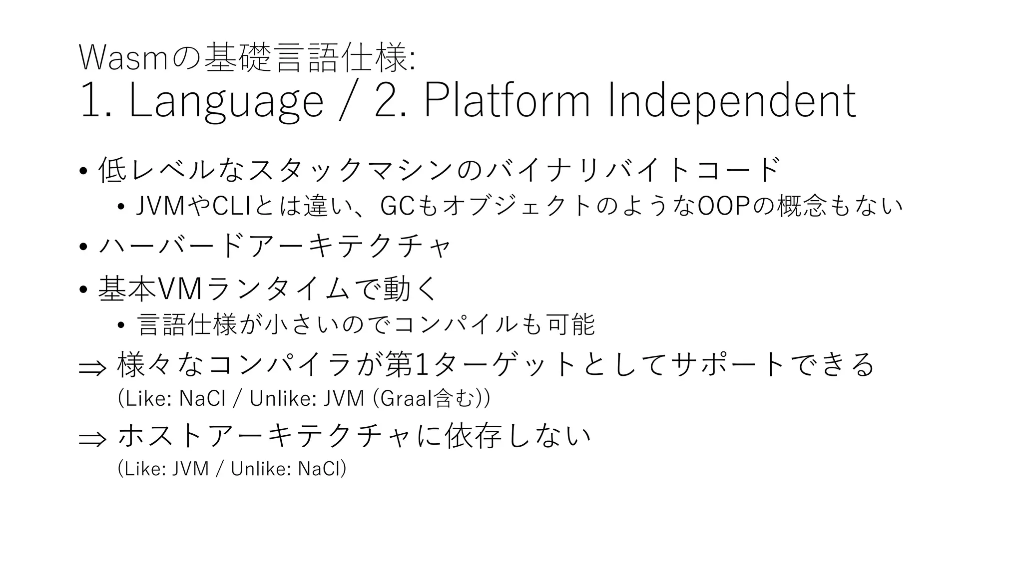 Wasmの基礎言語仕様:
1. Language / 2. Platform Independent
• 低レベルなスタックマシンのバイナリバイトコード
• JVMやCLIとは違い、GCもオブジェクトのようなOOPの概念もない
• ハーバードアーキテクチャ
• 基本VMランタイムで動く
• 言語仕様が小さいのでコンパイルも可能
 様々なコンパイラが第1ターゲットとしてサポートできる
(Like: NaCl / Unlike: JVM (Graal含む))
 ホストアーキテクチャに依存しない
(Like: JVM / Unlike: NaCl)
 