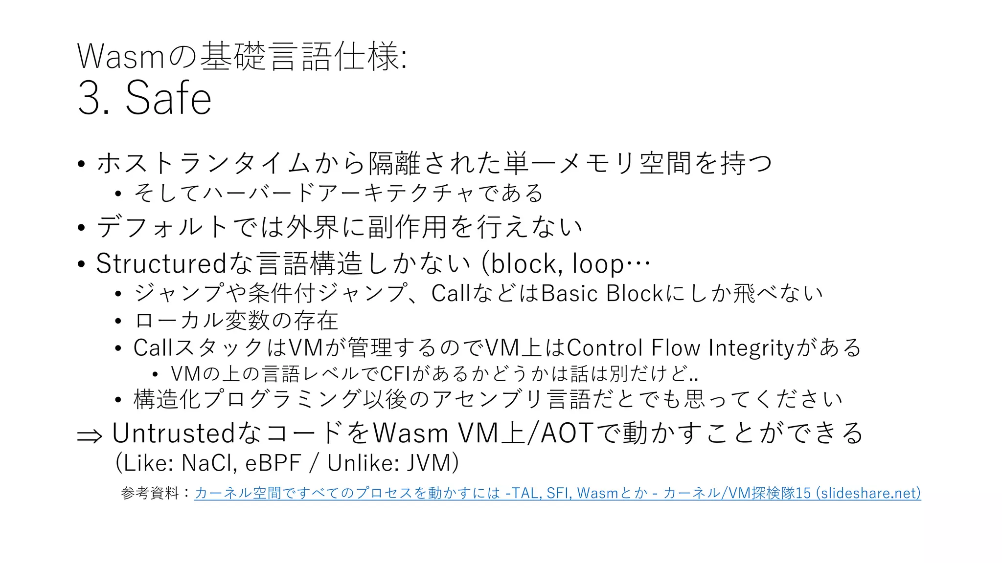 Wasmの基礎言語仕様:
3. Safe
• ホストランタイムから隔離された単一メモリ空間を持つ
• そしてハーバードアーキテクチャである
• デフォルトでは外界に副作用を行えない
• Structuredな言語構造しかない (block, loop…
• ジャンプや条件付ジャンプ、CallなどはBasic Blockにしか飛べない
• ローカル変数の存在
• CallスタックはVMが管理するのでVM上はControl Flow Integrityがある
• VMの上の言語レベルでCFIがあるかどうかは話は別だけど..
• 構造化プログラミング以後のアセンブリ言語だとでも思ってください
 UntrustedなコードをWasm VM上/AOTで動かすことができる
(Like: NaCl, eBPF / Unlike: JVM)
参考資料：カーネル空間ですべてのプロセスを動かすには -TAL, SFI, Wasmとか - カーネル/VM探検隊15 (slideshare.net)
 