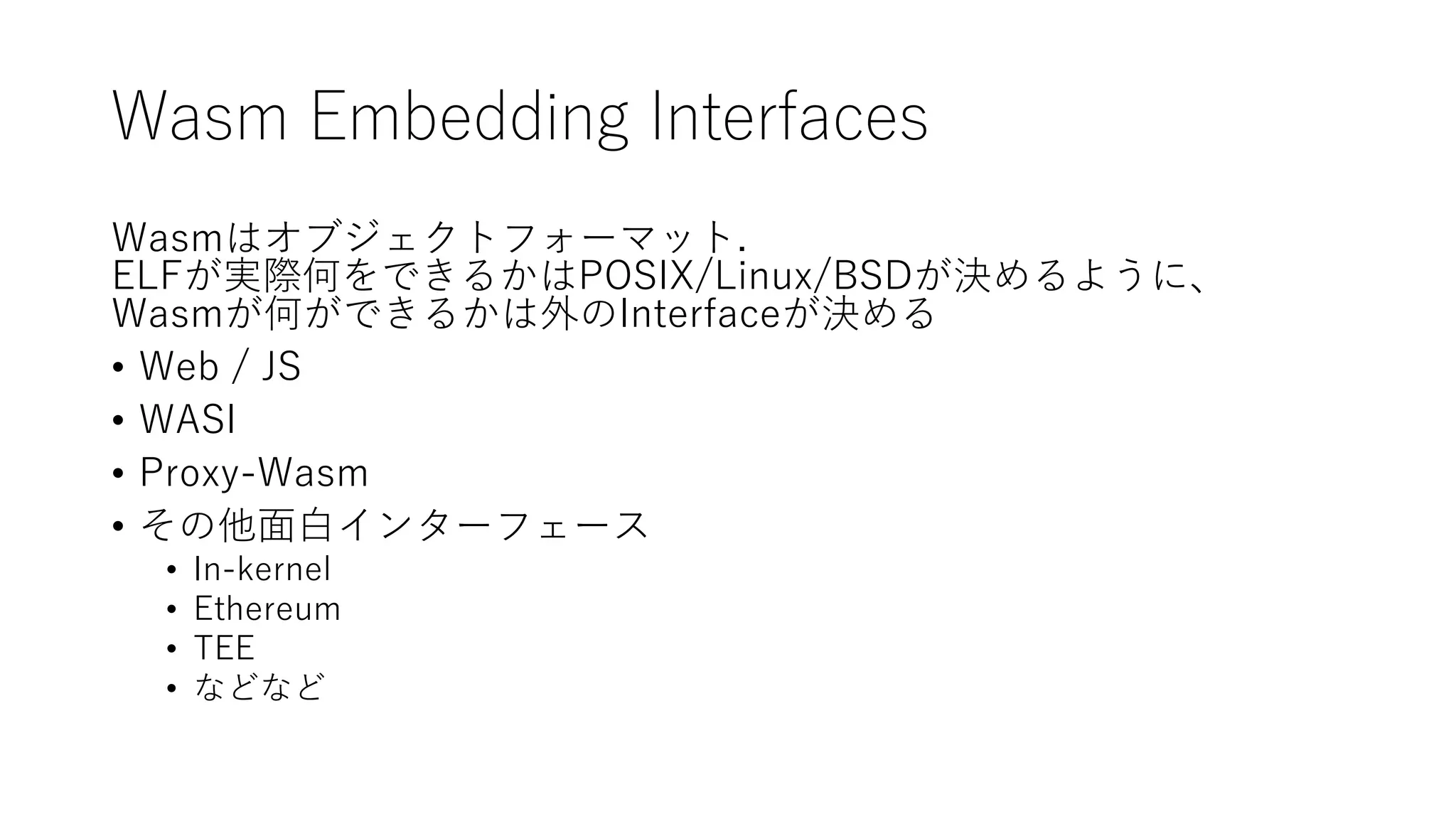 Wasm Embedding Interfaces
Wasmはオブジェクトフォーマット.
ELFが実際何をできるかはPOSIX/Linux/BSDが決めるように、
Wasmが何ができるかは外のInterfaceが決める
• Web / JS
• WASI
• Proxy-Wasm
• その他面白インターフェース
• In-kernel
• Ethereum
• TEE
• などなど
 