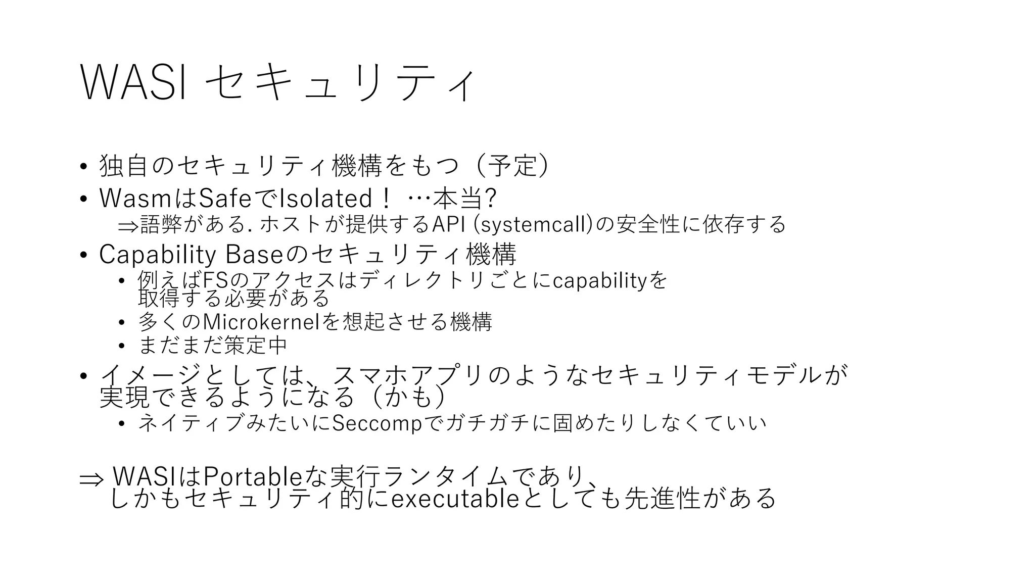 WASI セキュリティ
• 独自のセキュリティ機構をもつ（予定）
• WasmはSafeでIsolated！ …本当?
語弊がある. ホストが提供するAPI (systemcall)の安全性に依存する
• Capability Baseのセキュリティ機構
• 例えばFSのアクセスはディレクトリごとにcapabilityを
取得する必要がある
• 多くのMicrokernelを想起させる機構
• まだまだ策定中
• イメージとしては、スマホアプリのようなセキュリティモデルが
実現できるようになる（かも）
• ネイティブみたいにSeccompでガチガチに固めたりしなくていい
 WASIはPortableな実行ランタイムであり、
しかもセキュリティ的にexecutableとしても先進性がある
 