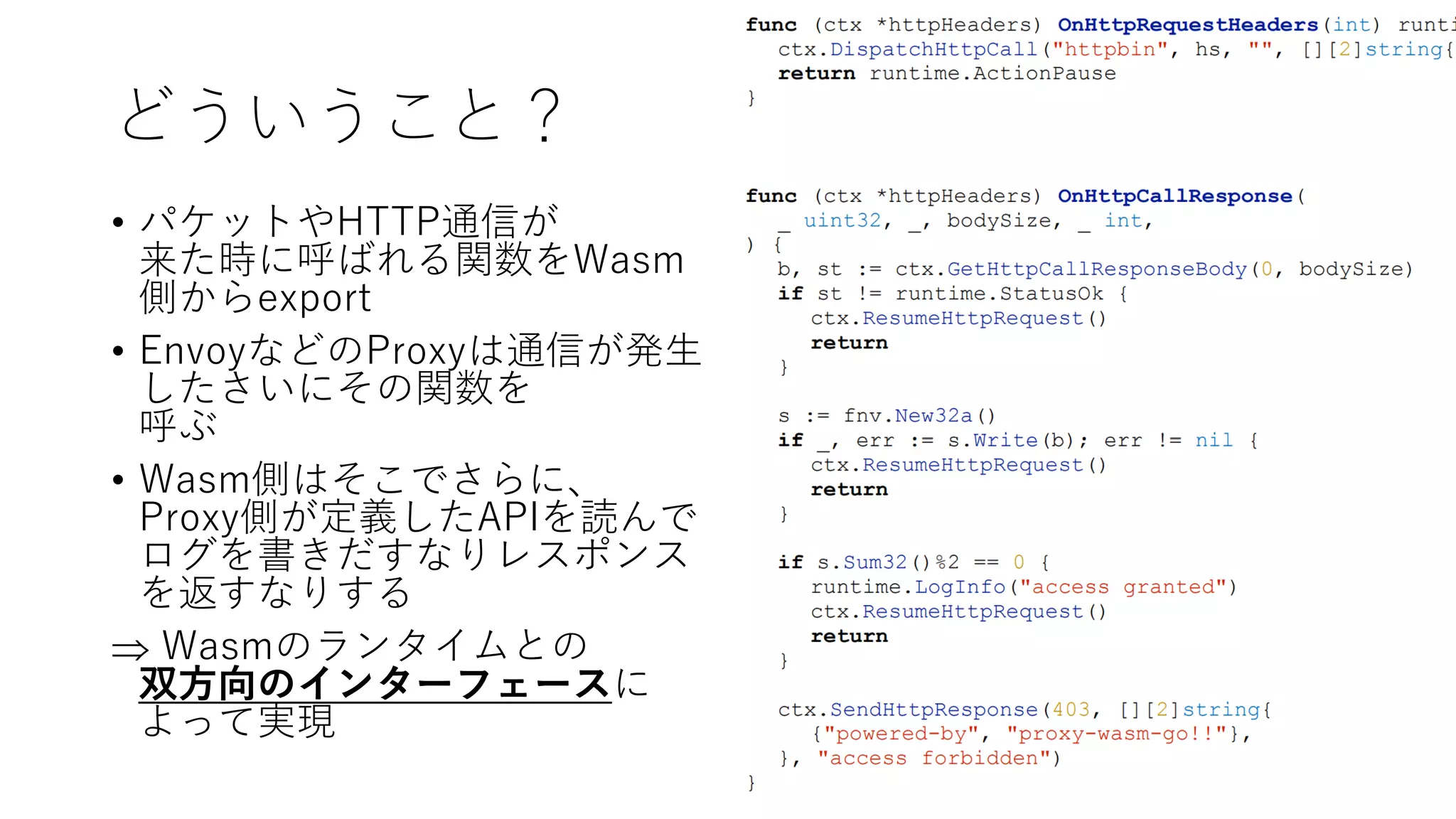 どういうこと？
• パケットやHTTP通信が
来た時に呼ばれる関数をWasm
側からexport
• EnvoyなどのProxyは通信が発生
したさいにその関数を
呼ぶ
• Wasm側はそこでさらに、
Proxy側が定義したAPIを読んで
ログを書きだすなりレスポンス
を返すなりする
 Wasmのランタイムとの
双方向のインターフェースに
よって実現
 