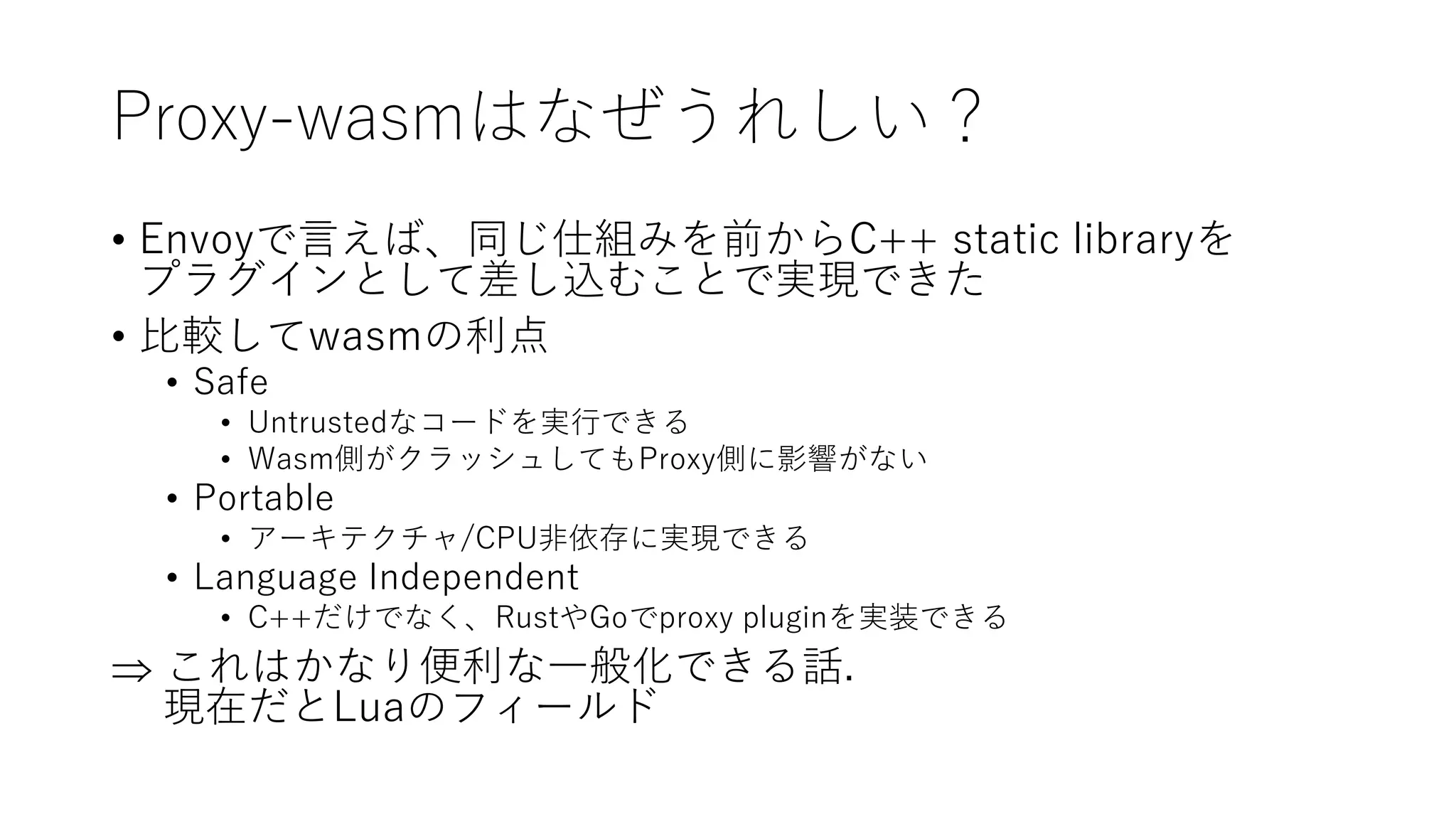 Proxy-wasmはなぜうれしい？
• Envoyで言えば、同じ仕組みを前からC++ static libraryを
プラグインとして差し込むことで実現できた
• 比較してwasmの利点
• Safe
• Untrustedなコードを実行できる
• Wasm側がクラッシュしてもProxy側に影響がない
• Portable
• アーキテクチャ/CPU非依存に実現できる
• Language Independent
• C++だけでなく、RustやGoでproxy pluginを実装できる
 これはかなり便利な一般化できる話.
現在だとLuaのフィールド
 
