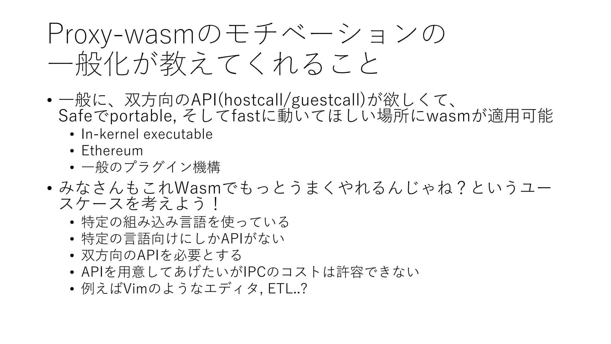 Proxy-wasmのモチベーションの
一般化が教えてくれること
• 一般に、双方向のAPI(hostcall/guestcall)が欲しくて、
Safeでportable, そしてfastに動いてほしい場所にwasmが適用可能
• In-kernel executable
• Ethereum
• 一般のプラグイン機構
• みなさんもこれWasmでもっとうまくやれるんじゃね？というユー
スケースを考えよう！
• 特定の組み込み言語を使っている
• 特定の言語向けにしかAPIがない
• 双方向のAPIを必要とする
• APIを用意してあげたいがIPCのコストは許容できない
• 例えばVimのようなエディタ, ETL..?
 