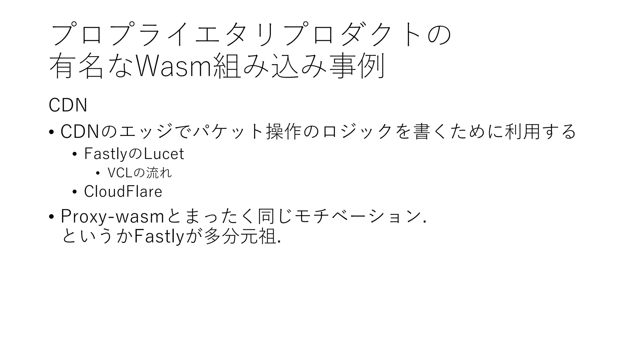 プロプライエタリプロダクトの
有名なWasm組み込み事例
CDN
• CDNのエッジでパケット操作のロジックを書くために利用する
• FastlyのLucet
• VCLの流れ
• CloudFlare
• Proxy-wasmとまったく同じモチベーション.
というかFastlyが多分元祖.
 