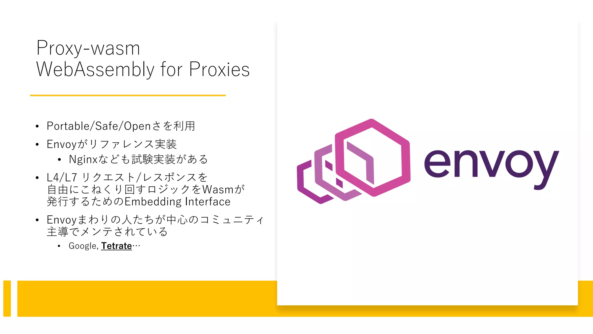Proxy-wasm
WebAssembly for Proxies
• Portable/Safe/Openさを利用
• Envoyがリファレンス実装
• Nginxなども試験実装がある
• L4/L7 リクエスト/レスポンスを
自由にこねくり回すロジックをWasmが
発行するためのEmbedding Interface
• Envoyまわりの人たちが中心のコミュニティ
主導でメンテされている
• Google, Tetrate…
 