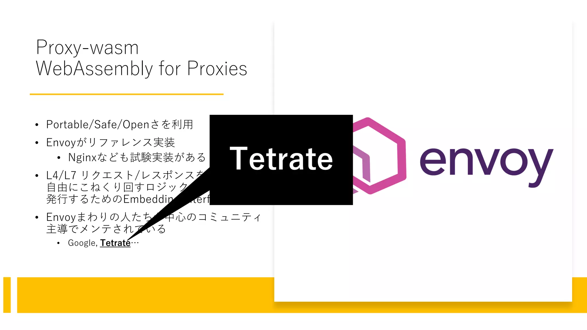 Proxy-wasm
WebAssembly for Proxies
• Portable/Safe/Openさを利用
• Envoyがリファレンス実装
• Nginxなども試験実装がある
• L4/L7 リクエスト/レスポンスを
自由にこねくり回すロジックをWasmが
発行するためのEmbedding Interface
• Envoyまわりの人たちが中心のコミュニティ
主導でメンテされている
• Google, Tetrate…
Tetrate
 