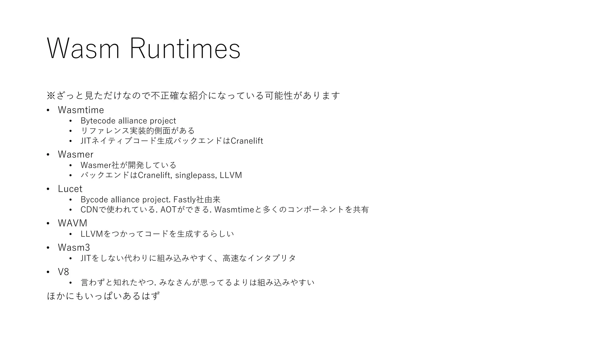 Wasm Runtimes
※ざっと見ただけなので不正確な紹介になっている可能性があります
• Wasmtime
• Bytecode alliance project
• リファレンス実装的側面がある
• JITネイティブコード生成バックエンドはCranelift
• Wasmer
• Wasmer社が開発している
• バックエンドはCranelift, singlepass, LLVM
• Lucet
• Bycode alliance project. Fastly社由来
• CDNで使われている. AOTができる. Wasmtimeと多くのコンポーネントを共有
• WAVM
• LLVMをつかってコードを生成するらしい
• Wasm3
• JITをしない代わりに組み込みやすく、高速なインタプリタ
• V8
• 言わずと知れたやつ. みなさんが思ってるよりは組み込みやすい
ほかにもいっぱいあるはず
 