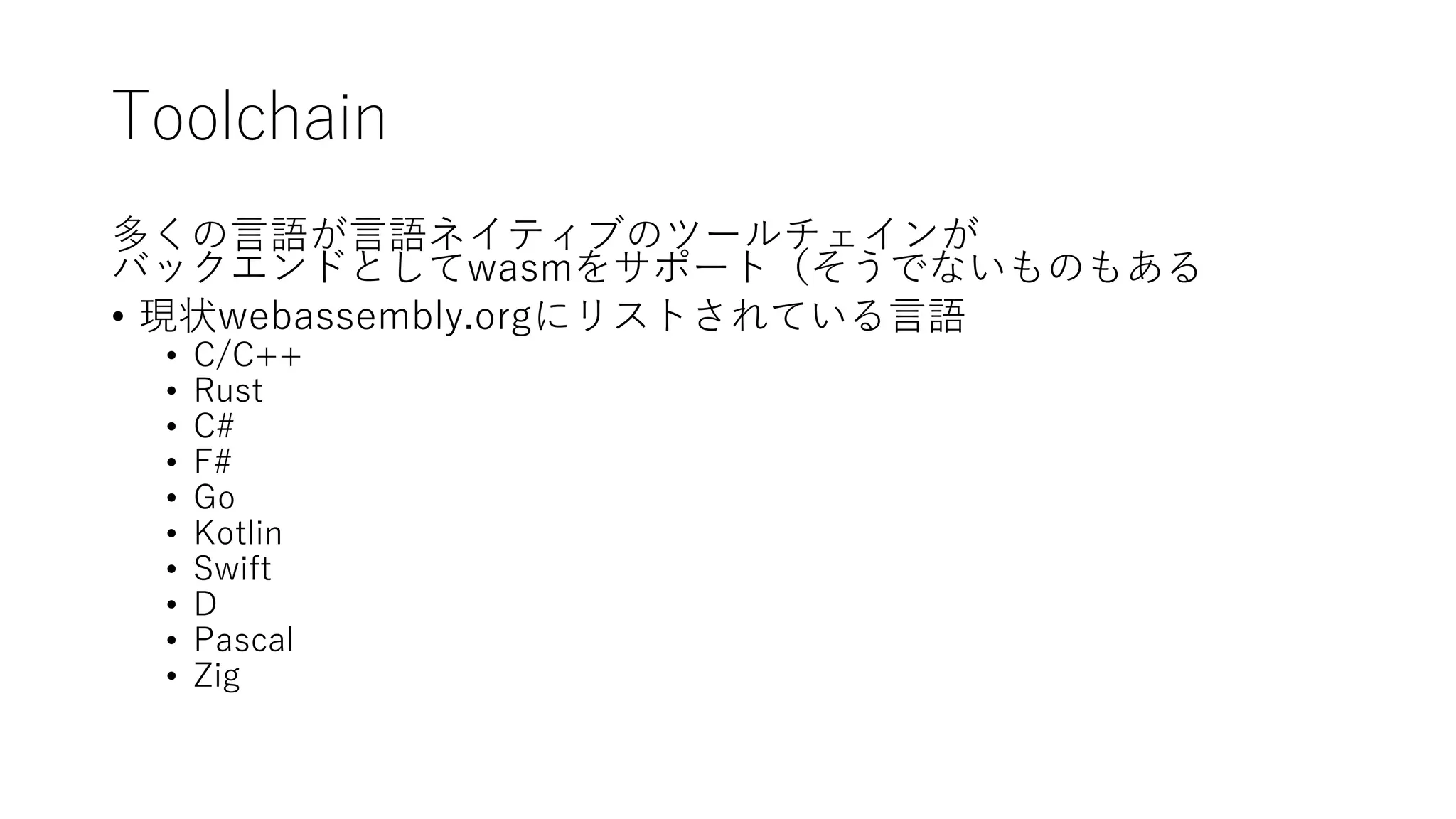 Toolchain
多くの言語が言語ネイティブのツールチェインが
バックエンドとしてwasmをサポート（そうでないものもある
• 現状webassembly.orgにリストされている言語
• C/C++
• Rust
• C#
• F#
• Go
• Kotlin
• Swift
• D
• Pascal
• Zig
 