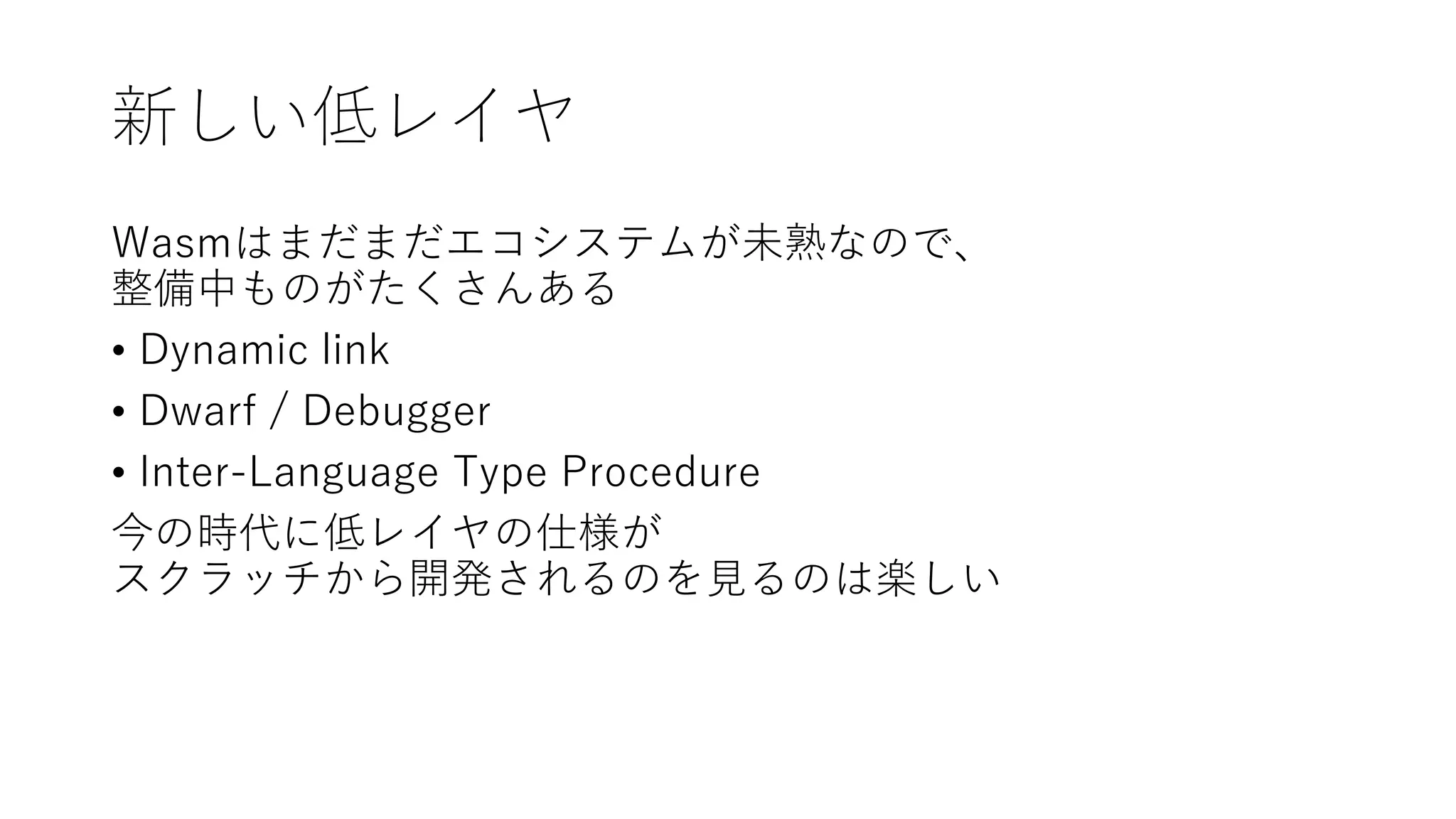 新しい低レイヤ
Wasmはまだまだエコシステムが未熟なので、
整備中ものがたくさんある
• Dynamic link
• Dwarf / Debugger
• Inter-Language Type Procedure
今の時代に低レイヤの仕様が
スクラッチから開発されるのを見るのは楽しい
 