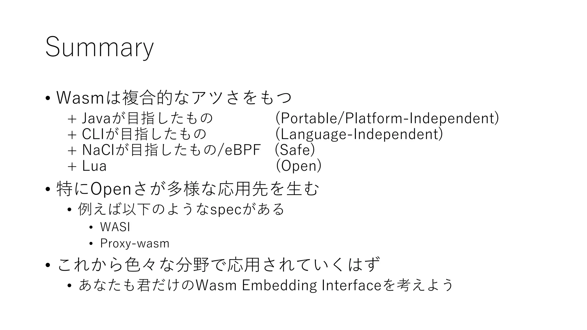 Summary
• Wasmは複合的なアツさをもつ
+ Javaが目指したもの (Portable/Platform-Independent)
+ CLIが目指したもの (Language-Independent)
+ NaClが目指したもの/eBPF (Safe)
+ Lua (Open)
• 特にOpenさが多様な応用先を生む
• 例えば以下のようなspecがある
• WASI
• Proxy-wasm
• これから色々な分野で応用されていくはず
• あなたも君だけのWasm Embedding Interfaceを考えよう
 