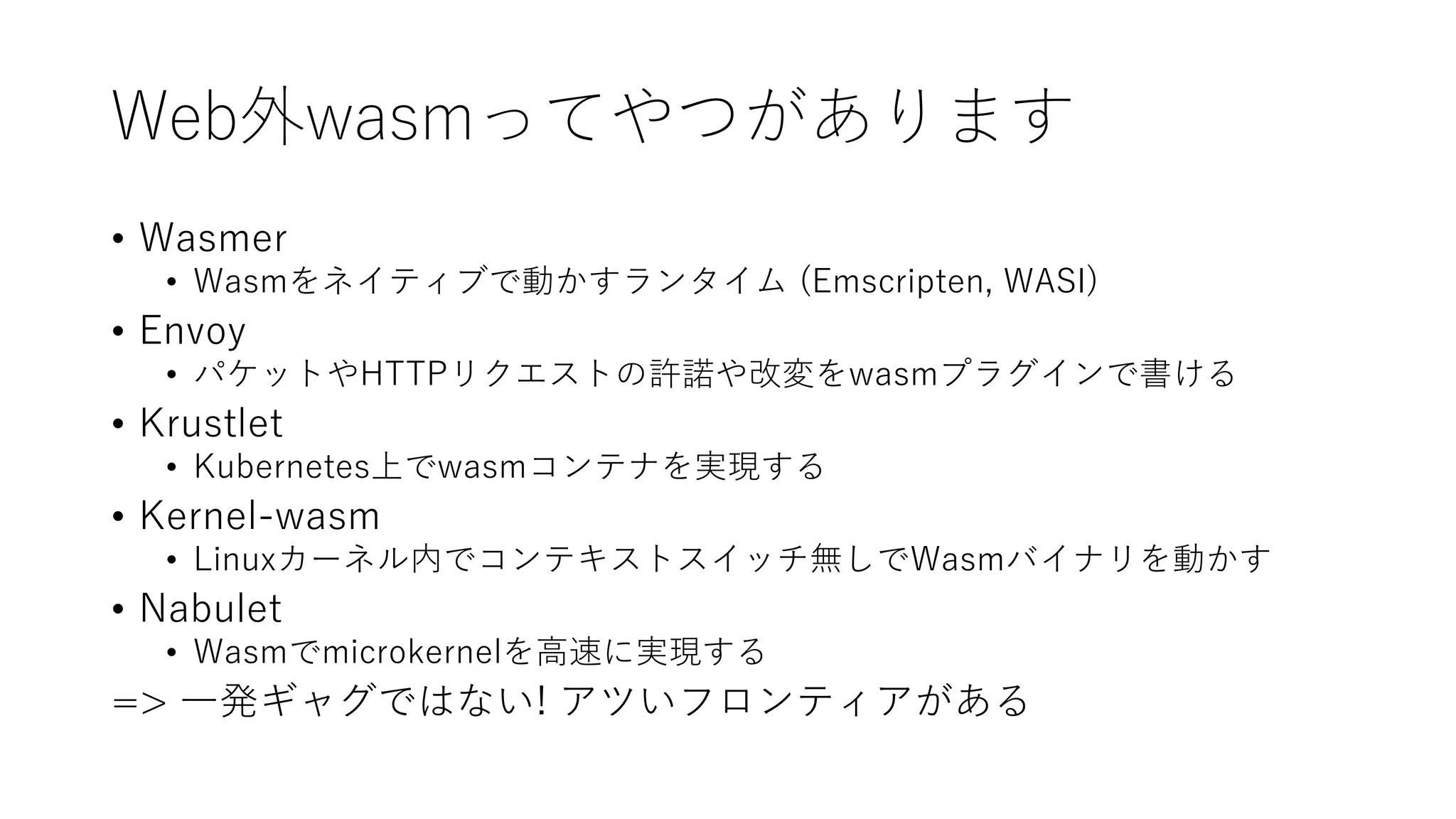 Web外wasmってやつがあります
• Wasmer
• Wasmをネイティブで動かすランタイム (Emscripten, WASI)
• Envoy
• パケットやHTTPリクエストの許諾や改変をwasmプラグインで書ける
• Krustlet
• Kubernetes上でwasmコンテナを実現する
• Kernel-wasm
• Linuxカーネル内でコンテキストスイッチ無しでWasmバイナリを動かす
• Nabulet
• Wasmでmicrokernelを高速に実現する
=> 一発ギャグではない! アツいフロンティアがある
 