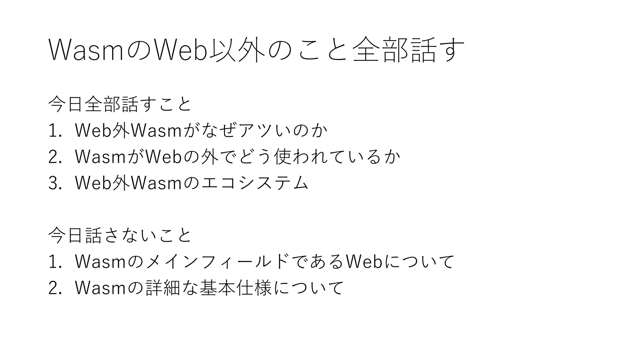 WasmのWeb以外のこと全部話す
今日全部話すこと
1. Web外Wasmがなぜアツいのか
2. WasmがWebの外でどう使われているか
3. Web外Wasmのエコシステム
今日話さないこと
1. WasmのメインフィールドであるWebについて
2. Wasmの詳細な基本仕様について
 