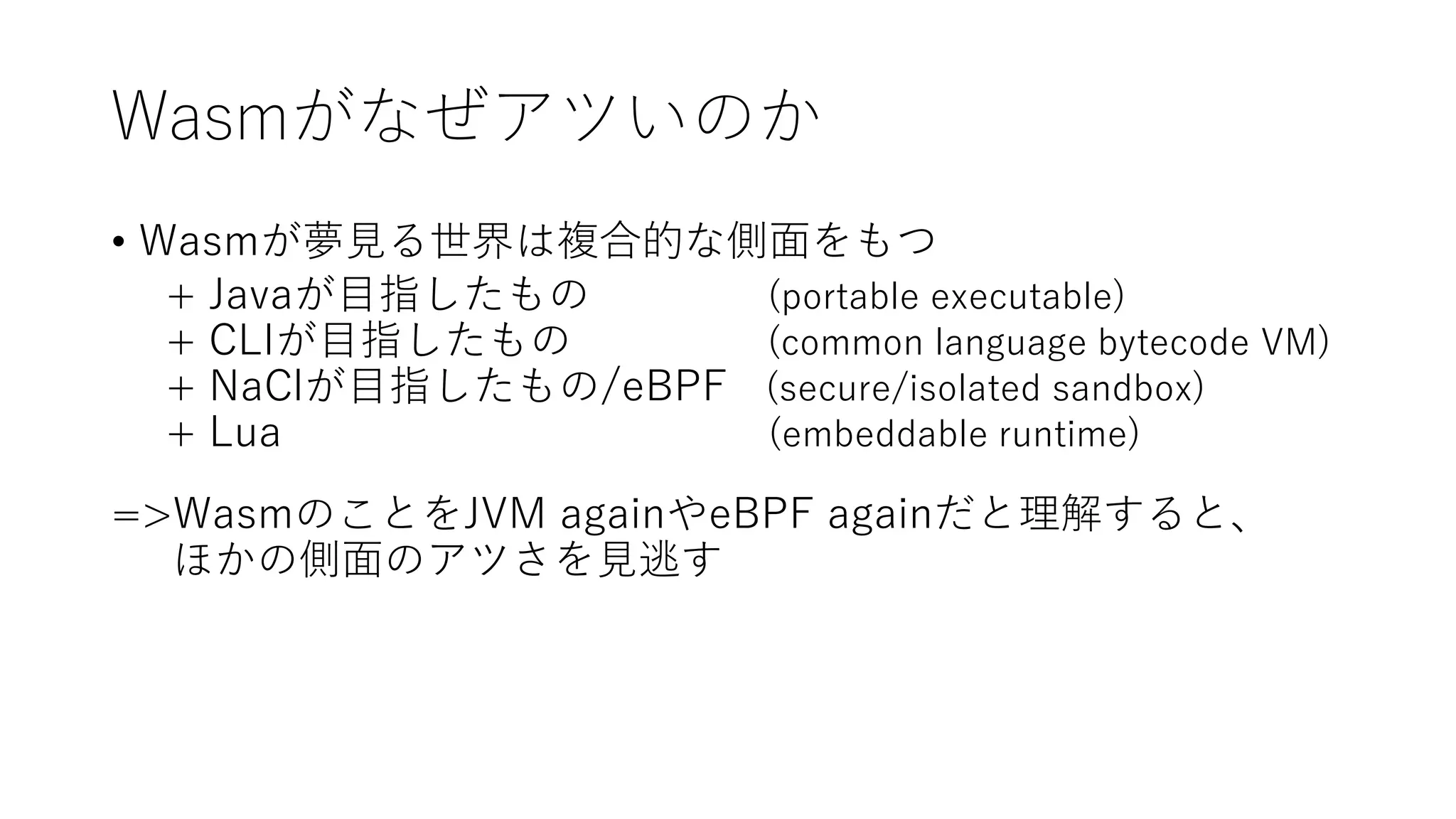 Wasmがなぜアツいのか
• Wasmが夢見る世界は複合的な側面をもつ
+ Javaが目指したもの (portable executable)
+ CLIが目指したもの (common language bytecode VM)
+ NaClが目指したもの/eBPF (secure/isolated sandbox)
+ Lua (embeddable runtime)
=>WasmのことをJVM againやeBPF againだと理解すると、
ほかの側面のアツさを見逃す
 