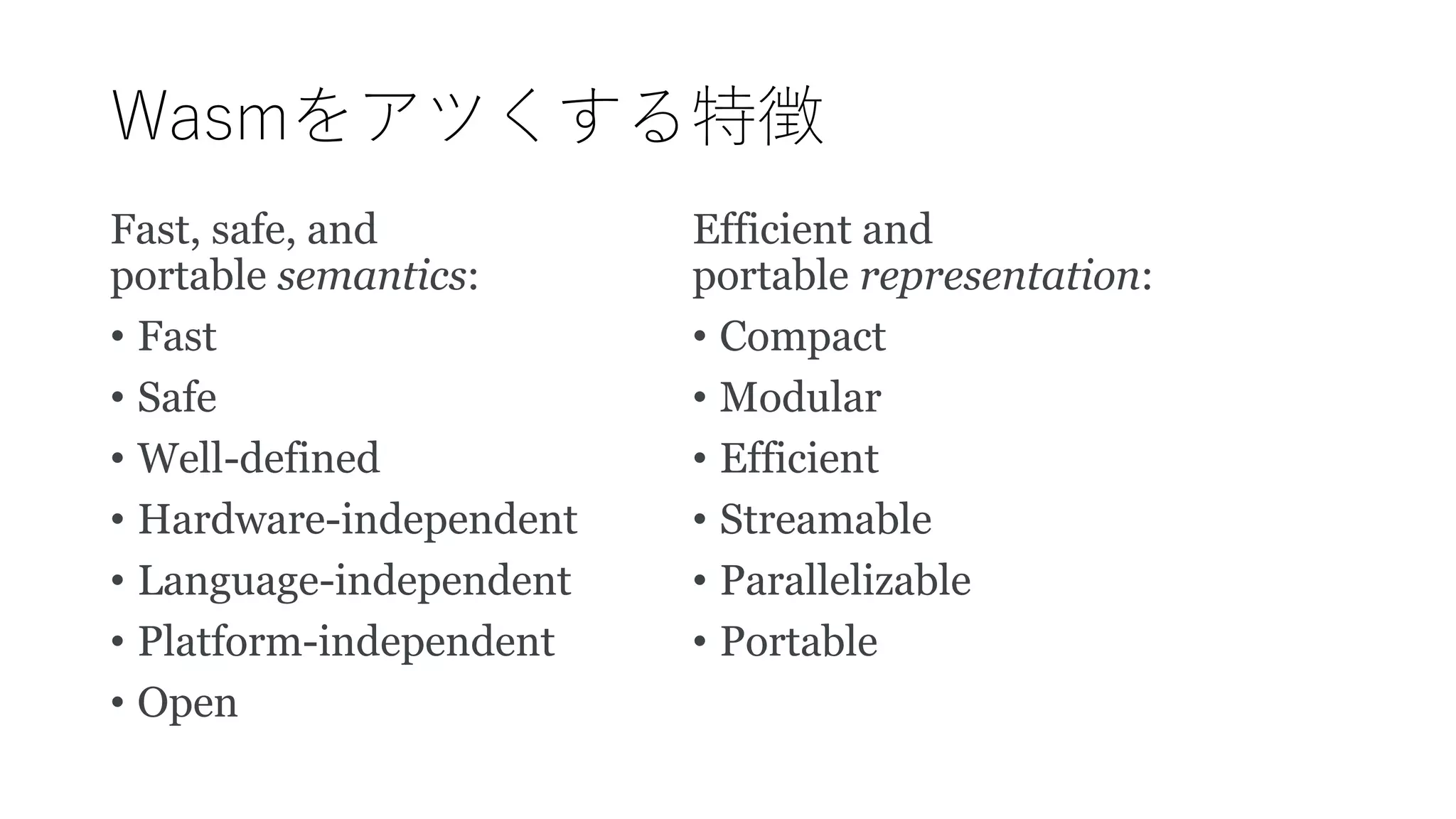 Wasmをアツくする特徴
Fast, safe, and
portable semantics:
• Fast
• Safe
• Well-defined
• Hardware-independent
• Language-independent
• Platform-independent
• Open
Efficient and
portable representation:
• Compact
• Modular
• Efficient
• Streamable
• Parallelizable
• Portable
 