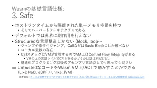 Wasmの基礎言語仕様:
3. Safe
• ホストランタイムから隔離された単一メモリ空間を持つ
• そしてハーバードアーキテクチャである
• デフォルトでは外界に副作用を行えない
• Structuredな言語構造しかない (block, loop…
• ジャンプや条件付ジャンプ、CallなどはBasic Blockにしか飛べない
• ローカル変数の存在
• CallスタックはVMが管理するのでVM上はControl Flow Integrityがある
• VMの上の言語レベルでCFIがあるかどうかは話は別だけど..
• 構造化プログラミング以後のアセンブリ言語だとでも思ってください
 UntrustedなコードをWasm VM上/AOTで動かすことができる
(Like: NaCl, eBPF / Unlike: JVM)
参考資料：カーネル空間ですべてのプロセスを動かすには -TAL, SFI, Wasmとか - カーネル/VM探検隊15 (slideshare.net)
 