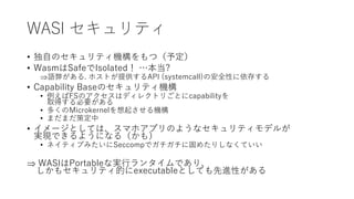 WASI セキュリティ
• 独自のセキュリティ機構をもつ（予定）
• WasmはSafeでIsolated！ …本当?
語弊がある. ホストが提供するAPI (systemcall)の安全性に依存する
• Capability Baseのセキュリティ機構
• 例えばFSのアクセスはディレクトリごとにcapabilityを
取得する必要がある
• 多くのMicrokernelを想起させる機構
• まだまだ策定中
• イメージとしては、スマホアプリのようなセキュリティモデルが
実現できるようになる（かも）
• ネイティブみたいにSeccompでガチガチに固めたりしなくていい
 WASIはPortableな実行ランタイムであり、
しかもセキュリティ的にexecutableとしても先進性がある
 
