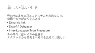 新しい低レイヤ
Wasmはまだまだエコシステムが未熟なので、
整備中ものがたくさんある
• Dynamic link
• Dwarf / Debugger
• Inter-Language Type Procedure
今の時代に低レイヤの仕様が
スクラッチから開発されるのを見るのは楽しい
 