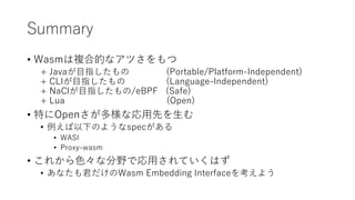 Summary
• Wasmは複合的なアツさをもつ
+ Javaが目指したもの (Portable/Platform-Independent)
+ CLIが目指したもの (Language-Independent)
+ NaClが目指したもの/eBPF (Safe)
+ Lua (Open)
• 特にOpenさが多様な応用先を生む
• 例えば以下のようなspecがある
• WASI
• Proxy-wasm
• これから色々な分野で応用されていくはず
• あなたも君だけのWasm Embedding Interfaceを考えよう
 