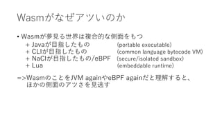 Wasmがなぜアツいのか
• Wasmが夢見る世界は複合的な側面をもつ
+ Javaが目指したもの (portable executable)
+ CLIが目指したもの (common language bytecode VM)
+ NaClが目指したもの/eBPF (secure/isolated sandbox)
+ Lua (embeddable runtime)
=>WasmのことをJVM againやeBPF againだと理解すると、
ほかの側面のアツさを見逃す
 