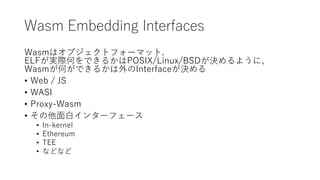 Wasm Embedding Interfaces
Wasmはオブジェクトフォーマット.
ELFが実際何をできるかはPOSIX/Linux/BSDが決めるように、
Wasmが何ができるかは外のInterfaceが決める
• Web / JS
•...