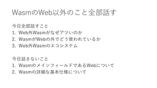 WasmのWeb以外のこと全部話す
今日全部話すこと
1. Web外Wasmがなぜアツいのか
2. WasmがWebの外でどう使われているか
3. Web外Wasmのエコシステム
今日話さないこと
1. WasmのメインフィールドであるWebに...