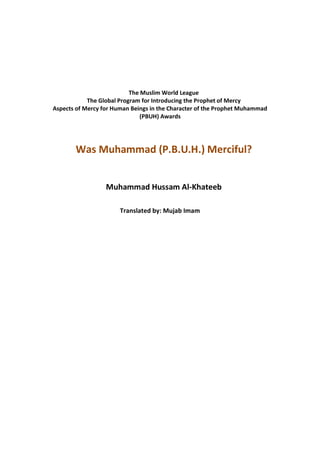The Muslim World League
            The Global Program for Introducing the Prophet of Mercy
Aspects of Mercy for Human Beings in the Character of the Prophet Muhammad
                               (PBUH) Awards




       Was Muhammad (P.B.U.H.) Merciful?


                  Muhammad Hussam Al-Khateeb

                       Translated by: Mujab Imam



                                 1432-2007
 