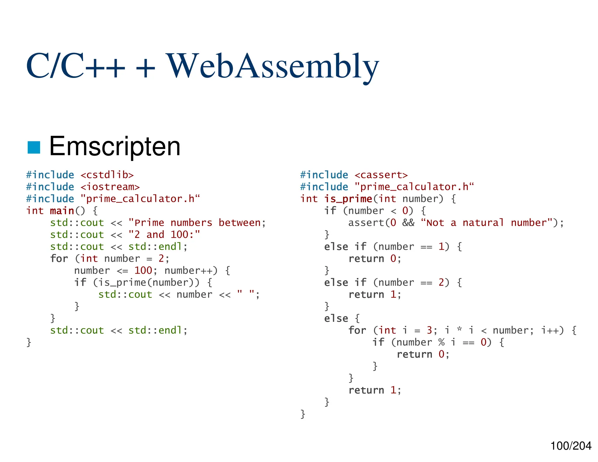 100/204
C/C++ + WebAssembly
 Emscripten
#include
include
include
include <cassert>
#include
include
include
include "prime_calculator.h“
int is_prime
is_prime
is_prime
is_prime(int number) {
if
if
if
if (number < 0) {
assert(0 && “Not a natural number");
}
else
else
else
else if
if
if
if (number == 1) {
return
return
return
return 0;
}
else
else
else
else if
if
if
if (number == 2) {
return
return
return
return 1;
}
else
else
else
else {
for
for
for
for (int i = 3; i * i < number; i++) {
if
if
if
if (number % i == 0) {
return
return
return
return 0;
}
}
return
return
return
return 1;
}
}
#include
include
include
include <cstdlib>
#include
include
include
include <iostream>
#include
include
include
include "prime_calculator.h“
int main
main
main
main() {
std::cout << "Prime numbers between;
std::cout << "2 and 100:"
std::cout << std::endl;
for
for
for
for (int number = 2;
number <= 100; number++) {
if
if
if
if (is_prime(number)) {
std::cout << number << " ";
}
}
std::cout << std::endl;
}
 