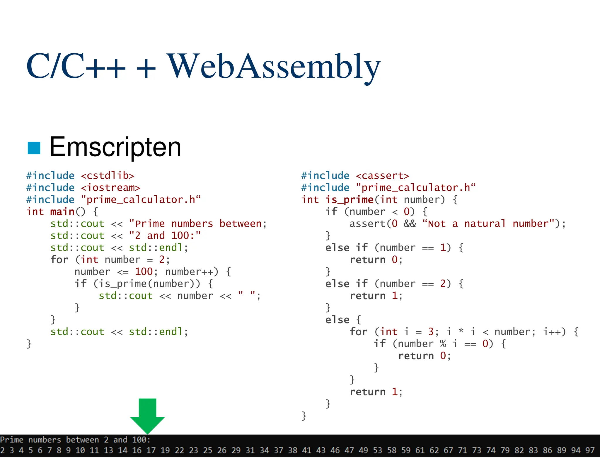 101/204
C/C++ + WebAssembly
 Emscripten
#include
include
include
include <cassert>
#include
include
include
include "prime_calculator.h“
int is_prime
is_prime
is_prime
is_prime(int number) {
if
if
if
if (number < 0) {
assert(0 && “Not a natural number");
}
else
else
else
else if
if
if
if (number == 1) {
return
return
return
return 0;
}
else
else
else
else if
if
if
if (number == 2) {
return
return
return
return 1;
}
else
else
else
else {
for
for
for
for (int i = 3; i * i < number; i++) {
if
if
if
if (number % i == 0) {
return
return
return
return 0;
}
}
return
return
return
return 1;
}
}
#include
include
include
include <cstdlib>
#include
include
include
include <iostream>
#include
include
include
include "prime_calculator.h“
int main
main
main
main() {
std::cout << "Prime numbers between;
std::cout << "2 and 100:"
std::cout << std::endl;
for
for
for
for (int number = 2;
number <= 100; number++) {
if
if
if
if (is_prime(number)) {
std::cout << number << " ";
}
}
std::cout << std::endl;
}
 