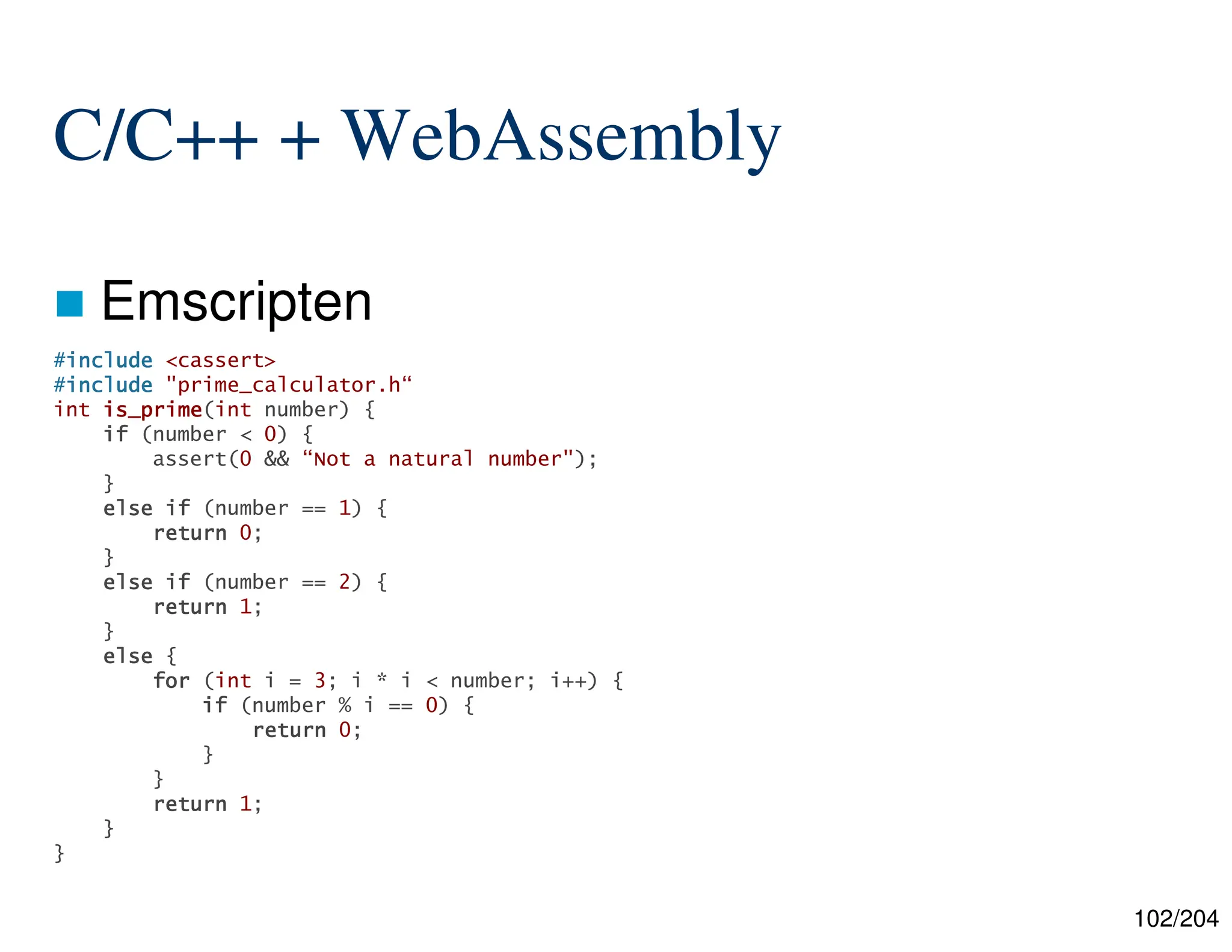 102/204
C/C++ + WebAssembly
 Emscripten
#include
include
include
include <cassert>
#include
include
include
include "prime_calculator.h“
int is_prime
is_prime
is_prime
is_prime(int number) {
if
if
if
if (number < 0) {
assert(0 && “Not a natural number");
}
else
else
else
else if
if
if
if (number == 1) {
return
return
return
return 0;
}
else
else
else
else if
if
if
if (number == 2) {
return
return
return
return 1;
}
else
else
else
else {
for
for
for
for (int i = 3; i * i < number; i++) {
if
if
if
if (number % i == 0) {
return
return
return
return 0;
}
}
return
return
return
return 1;
}
}
 