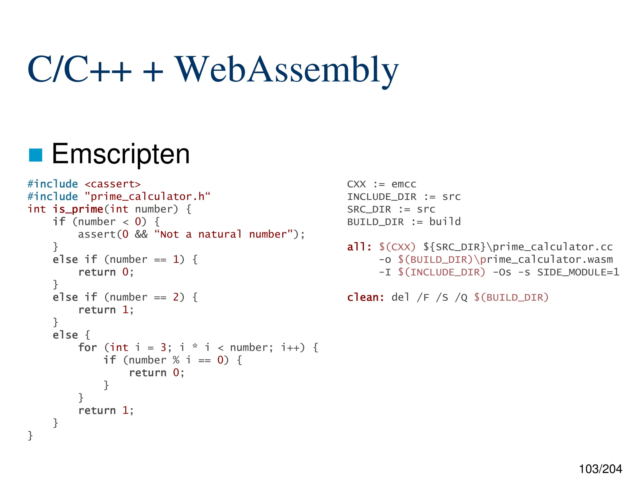 103/204
C/C++ + WebAssembly
 Emscripten
CXX := emcc
INCLUDE_DIR := src
SRC_DIR := src
BUILD_DIR := build
all:
all:
all:
all: $(CXX) ${SRC_DIR}prime_calculator.cc
-o $(BUILD_DIR)prime_calculator.wasm
-I $(INCLUDE_DIR) -Os -s SIDE_MODULE=1
clean:
clean:
clean:
clean: del /F /S /Q $(BUILD_DIR)
#include
include
include
include <cassert>
#include
include
include
include "prime_calculator.h“
int is_prime
is_prime
is_prime
is_prime(int number) {
if
if
if
if (number < 0) {
assert(0 && “Not a natural number");
}
else
else
else
else if
if
if
if (number == 1) {
return
return
return
return 0;
}
else
else
else
else if
if
if
if (number == 2) {
return
return
return
return 1;
}
else
else
else
else {
for
for
for
for (int i = 3; i * i < number; i++) {
if
if
if
if (number % i == 0) {
return
return
return
return 0;
}
}
return
return
return
return 1;
}
}
 