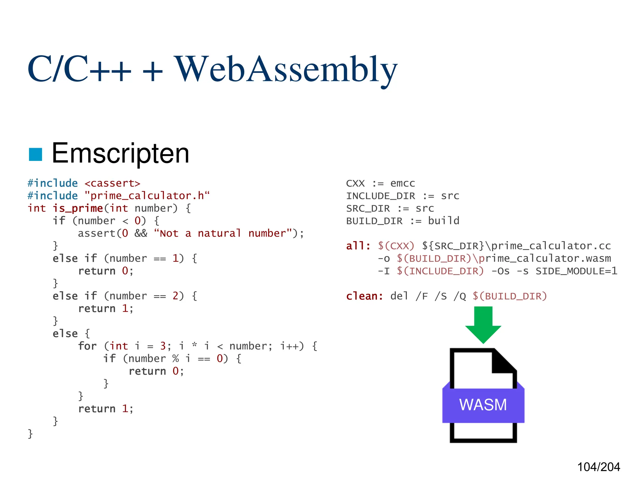 104/204
C/C++ + WebAssembly
 Emscripten
CXX := emcc
INCLUDE_DIR := src
SRC_DIR := src
BUILD_DIR := build
all:
all:
all:
all: $(CXX) ${SRC_DIR}prime_calculator.cc
-o $(BUILD_DIR)prime_calculator.wasm
-I $(INCLUDE_DIR) -Os -s SIDE_MODULE=1
clean:
clean:
clean:
clean: del /F /S /Q $(BUILD_DIR)
WASM
#include
include
include
include <cassert>
#include
include
include
include "prime_calculator.h“
int is_prime
is_prime
is_prime
is_prime(int number) {
if
if
if
if (number < 0) {
assert(0 && “Not a natural number");
}
else
else
else
else if
if
if
if (number == 1) {
return
return
return
return 0;
}
else
else
else
else if
if
if
if (number == 2) {
return
return
return
return 1;
}
else
else
else
else {
for
for
for
for (int i = 3; i * i < number; i++) {
if
if
if
if (number % i == 0) {
return
return
return
return 0;
}
}
return
return
return
return 1;
}
}
 