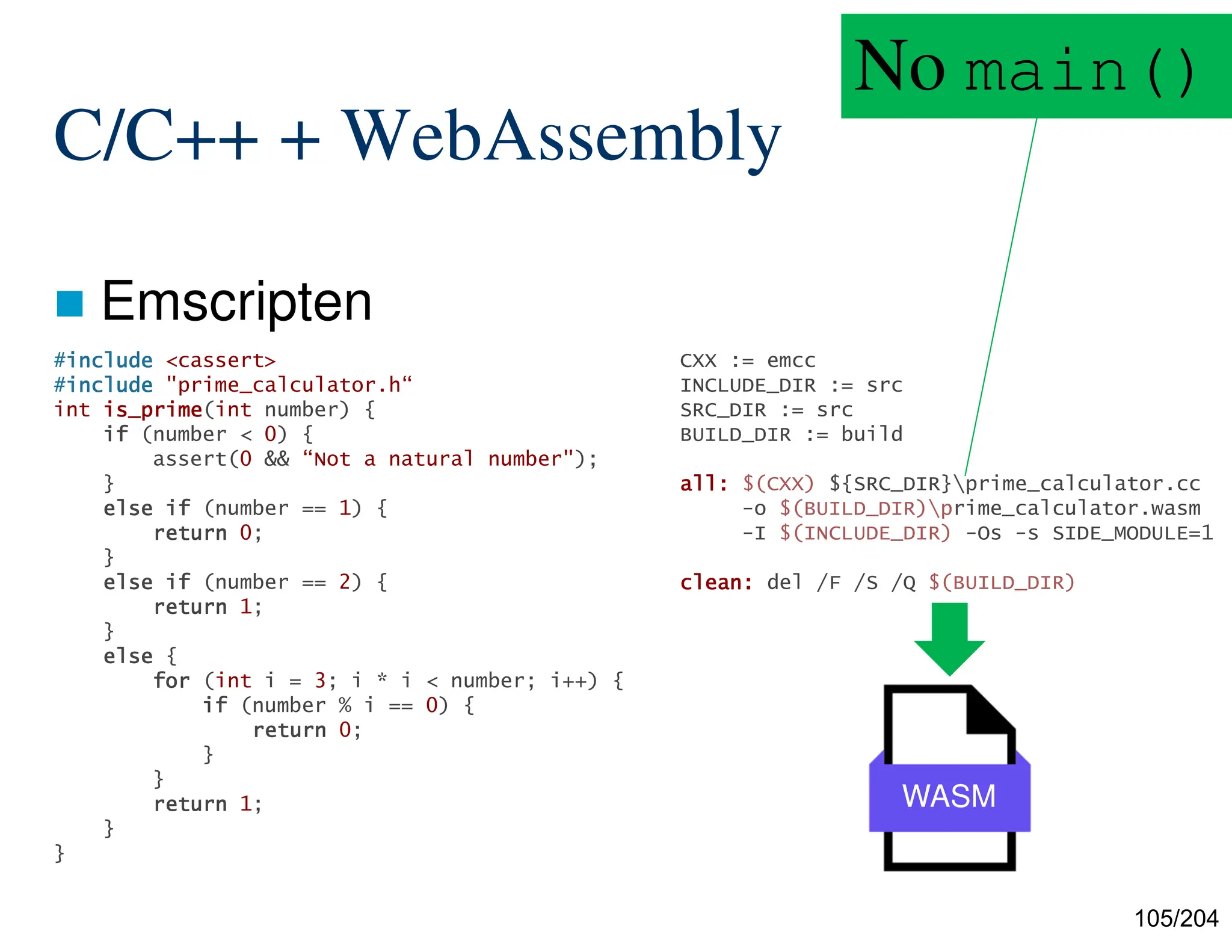 105/204
C/C++ + WebAssembly
 Emscripten
CXX := emcc
INCLUDE_DIR := src
SRC_DIR := src
BUILD_DIR := build
all:
all:
all:
all: $(CXX) ${SRC_DIR}prime_calculator.cc
-o $(BUILD_DIR)prime_calculator.wasm
-I $(INCLUDE_DIR) -Os -s SIDE_MODULE=1
clean:
clean:
clean:
clean: del /F /S /Q $(BUILD_DIR)
WASM
#include
include
include
include <cassert>
#include
include
include
include "prime_calculator.h“
int is_prime
is_prime
is_prime
is_prime(int number) {
if
if
if
if (number < 0) {
assert(0 && “Not a natural number");
}
else
else
else
else if
if
if
if (number == 1) {
return
return
return
return 0;
}
else
else
else
else if
if
if
if (number == 2) {
return
return
return
return 1;
}
else
else
else
else {
for
for
for
for (int i = 3; i * i < number; i++) {
if
if
if
if (number % i == 0) {
return
return
return
return 0;
}
}
return
return
return
return 1;
}
}
No main()
 