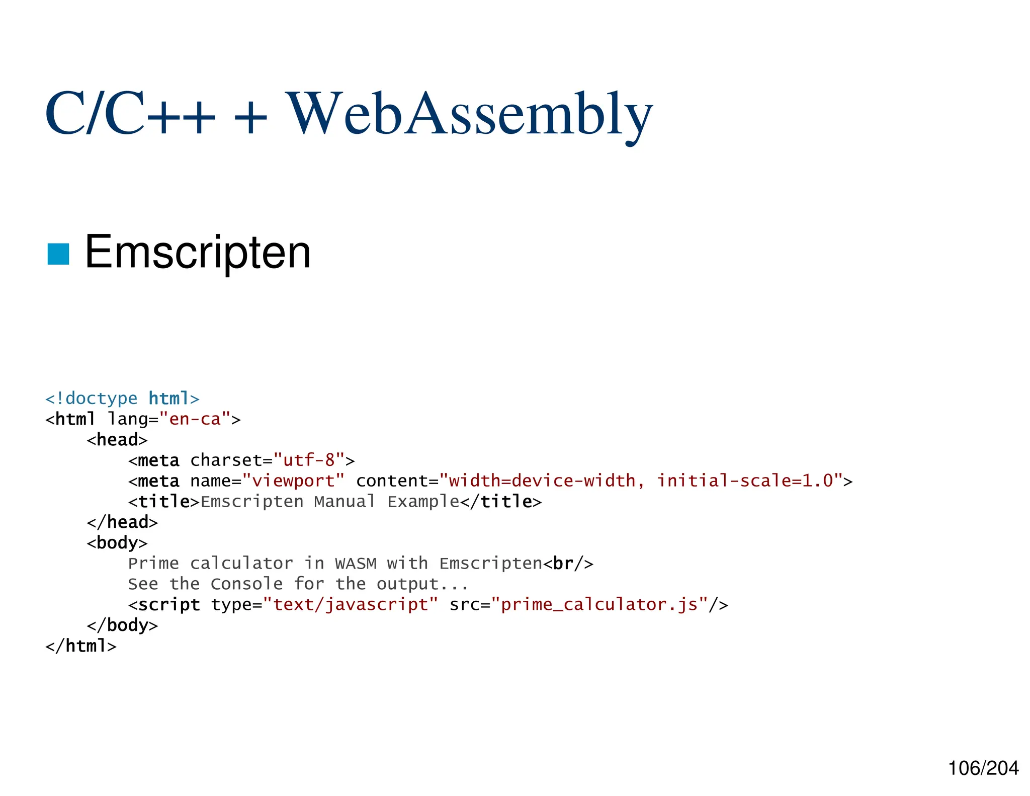 106/204
C/C++ + WebAssembly
 Emscripten
<!doctype html
html
html
html>
<html
html
html
html lang="en-ca">
<head
head
head
head>
<meta
meta
meta
meta charset="utf-8">
<meta
meta
meta
meta name="viewport" content="width=device-width, initial-scale=1.0">
<title
title
title
title>Emscripten Manual Example</title
title
title
title>
</head
head
head
head>
<body
body
body
body>
Prime calculator in WASM with Emscripten<br
br
br
br/>
See the Console for the output...
<script
script
script
script type="text/javascript" src="prime_calculator.js"/>
</body
body
body
body>
</html
html
html
html>
 