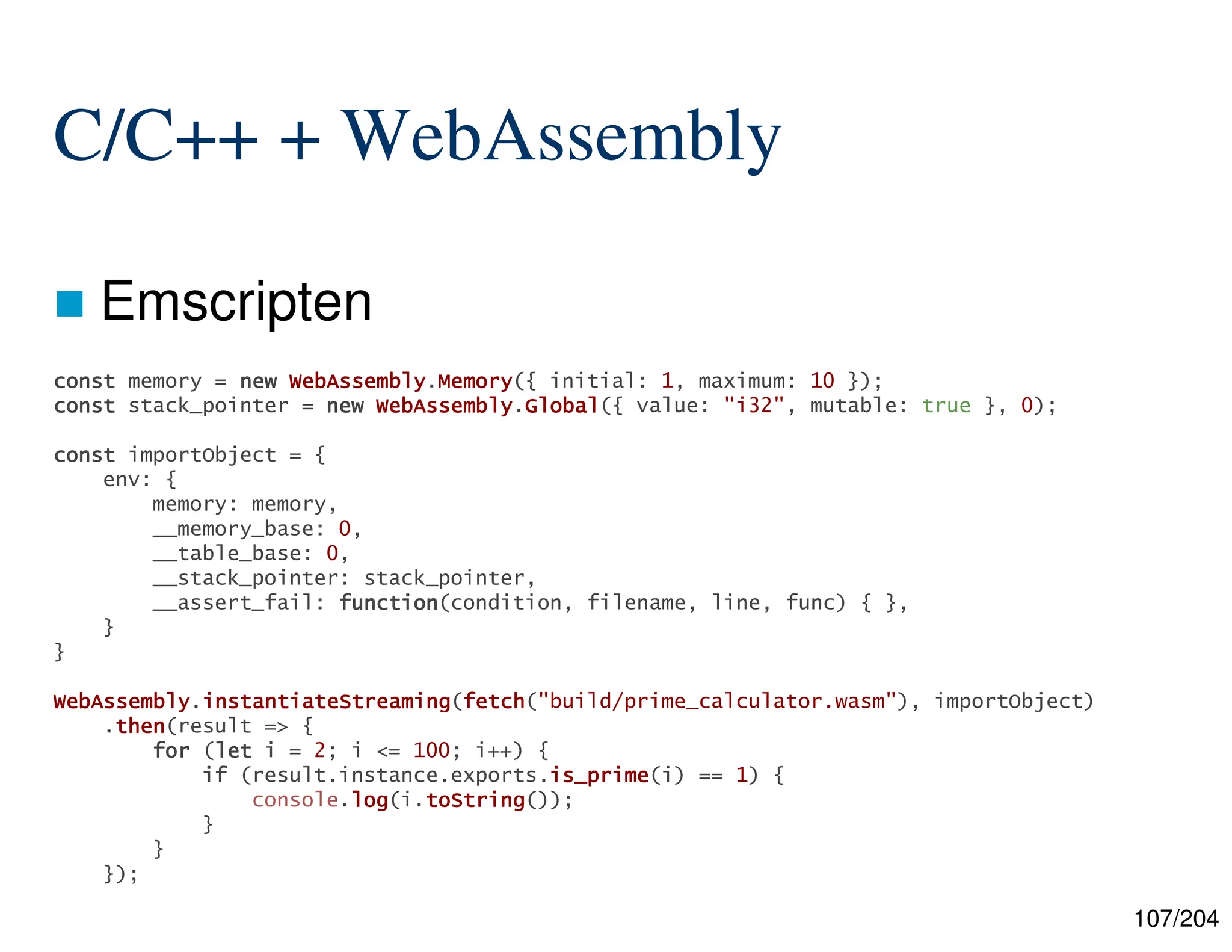 107/204
C/C++ + WebAssembly
 Emscripten
const
const
const
const memory = new
new
new
new WebAssembly
WebAssembly
WebAssembly
WebAssembly.Memory
Memory
Memory
Memory({ initial: 1, maximum: 10 });
const
const
const
const stack_pointer = new
new
new
new WebAssembly
WebAssembly
WebAssembly
WebAssembly.Global
Global
Global
Global({ value: "i32", mutable: true }, 0);
const
const
const
const importObject = {
env: {
memory: memory,
__memory_base: 0,
__table_base: 0,
__stack_pointer: stack_pointer,
__assert_fail: function
function
function
function(condition, filename, line, func) { },
}
}
WebAssembly
WebAssembly
WebAssembly
WebAssembly.instantiateStreaming
instantiateStreaming
instantiateStreaming
instantiateStreaming(fetch
fetch
fetch
fetch("build/prime_calculator.wasm"), importObject)
.then
then
then
then(result => {
for
for
for
for (let
let
let
let i = 2; i <= 100; i++) {
if
if
if
if (result.instance.exports.is_prime
is_prime
is_prime
is_prime(i) == 1) {
console.log
log
log
log(i.toString
toString
toString
toString());
}
}
});
 
