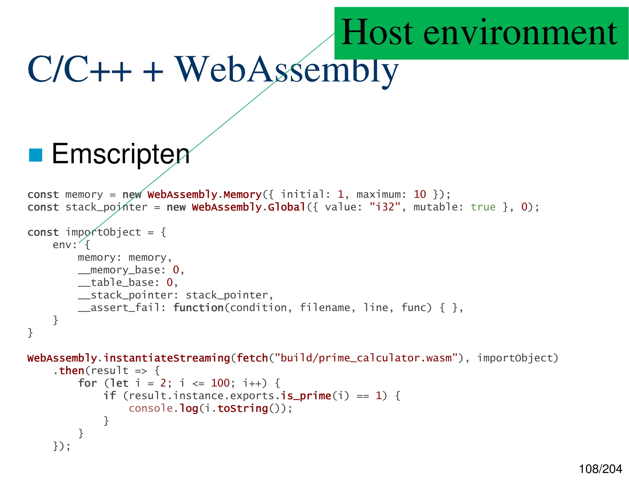 108/204
C/C++ + WebAssembly
 Emscripten
const
const
const
const memory = new
new
new
new WebAssembly
WebAssembly
WebAssembly
WebAssembly.Memory
Memory
Memory
Memory({ initial: 1, maximum: 10 });
const
const
const
const stack_pointer = new
new
new
new WebAssembly
WebAssembly
WebAssembly
WebAssembly.Global
Global
Global
Global({ value: "i32", mutable: true }, 0);
const
const
const
const importObject = {
env: {
memory: memory,
__memory_base: 0,
__table_base: 0,
__stack_pointer: stack_pointer,
__assert_fail: function
function
function
function(condition, filename, line, func) { },
}
}
WebAssembly
WebAssembly
WebAssembly
WebAssembly.instantiateStreaming
instantiateStreaming
instantiateStreaming
instantiateStreaming(fetch
fetch
fetch
fetch("build/prime_calculator.wasm"), importObject)
.then
then
then
then(result => {
for
for
for
for (let
let
let
let i = 2; i <= 100; i++) {
if
if
if
if (result.instance.exports.is_prime
is_prime
is_prime
is_prime(i) == 1) {
console.log
log
log
log(i.toString
toString
toString
toString());
}
}
});
Host environment
 
