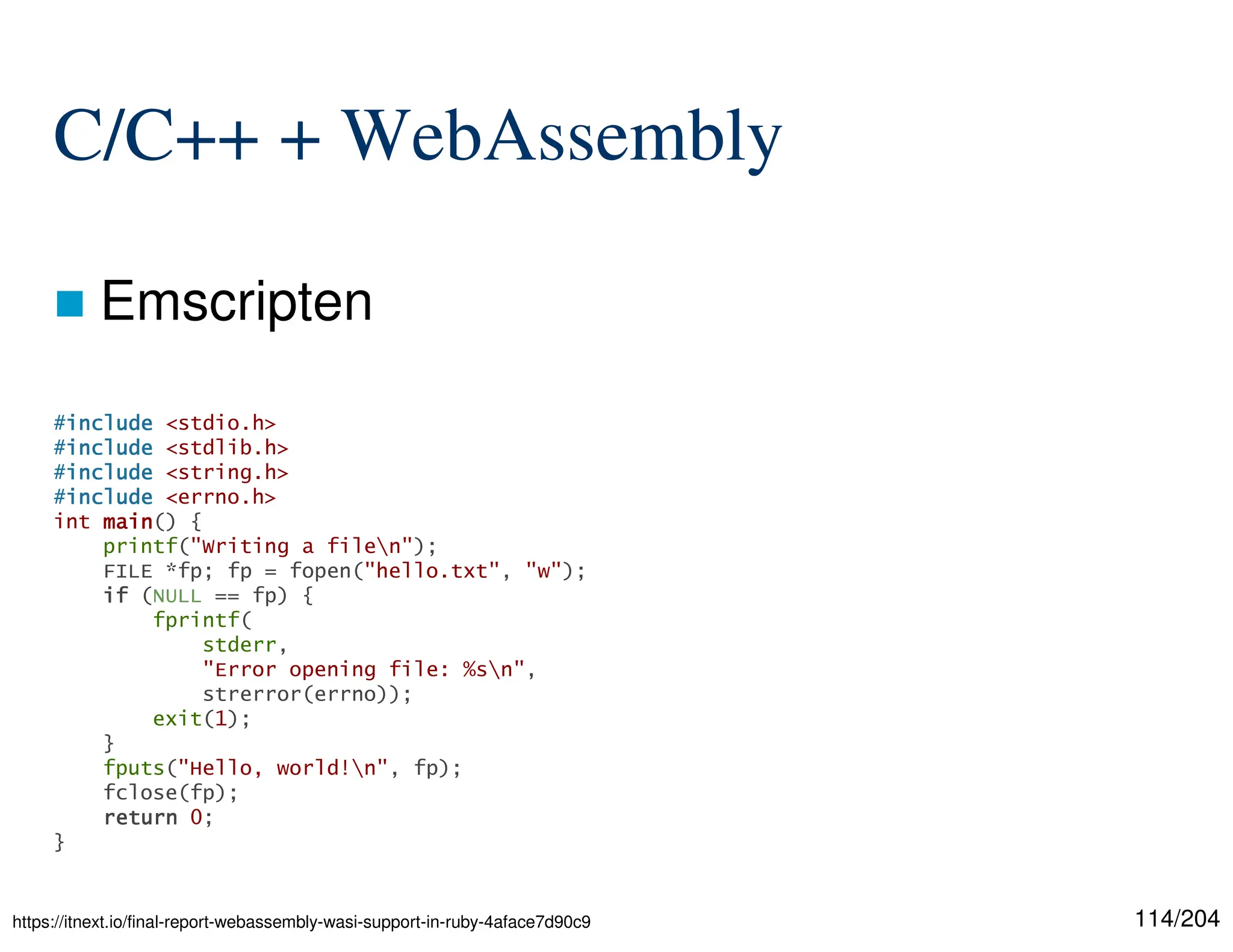 114/204
C/C++ + WebAssembly
 Emscripten
#include
include
include
include <stdio.h>
#include
include
include
include <stdlib.h>
#include
include
include
include <string.h>
#include
include
include
include <errno.h>
int main
main
main
main() {
printf("Writing a filen");
FILE *fp; fp = fopen("hello.txt", "w");
if
if
if
if (NULL == fp) {
fprintf(
stderr,
"Error opening file: %sn",
strerror(errno));
exit(1);
}
fputs("Hello, world!n", fp);
fclose(fp);
return
return
return
return 0;
}
https://itnext.io/final-report-webassembly-wasi-support-in-ruby-4aface7d90c9
 