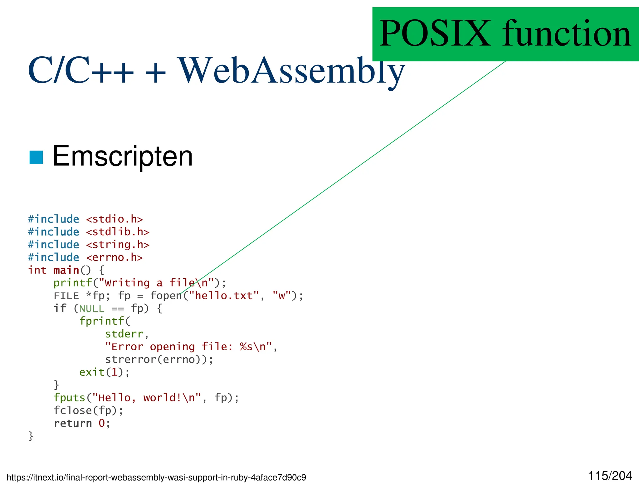 115/204
C/C++ + WebAssembly
 Emscripten
#include
include
include
include <stdio.h>
#include
include
include
include <stdlib.h>
#include
include
include
include <string.h>
#include
include
include
include <errno.h>
int main
main
main
main() {
printf("Writing a filen");
FILE *fp; fp = fopen("hello.txt", "w");
if
if
if
if (NULL == fp) {
fprintf(
stderr,
"Error opening file: %sn",
strerror(errno));
exit(1);
}
fputs("Hello, world!n", fp);
fclose(fp);
return
return
return
return 0;
}
https://itnext.io/final-report-webassembly-wasi-support-in-ruby-4aface7d90c9
POSIX function
 