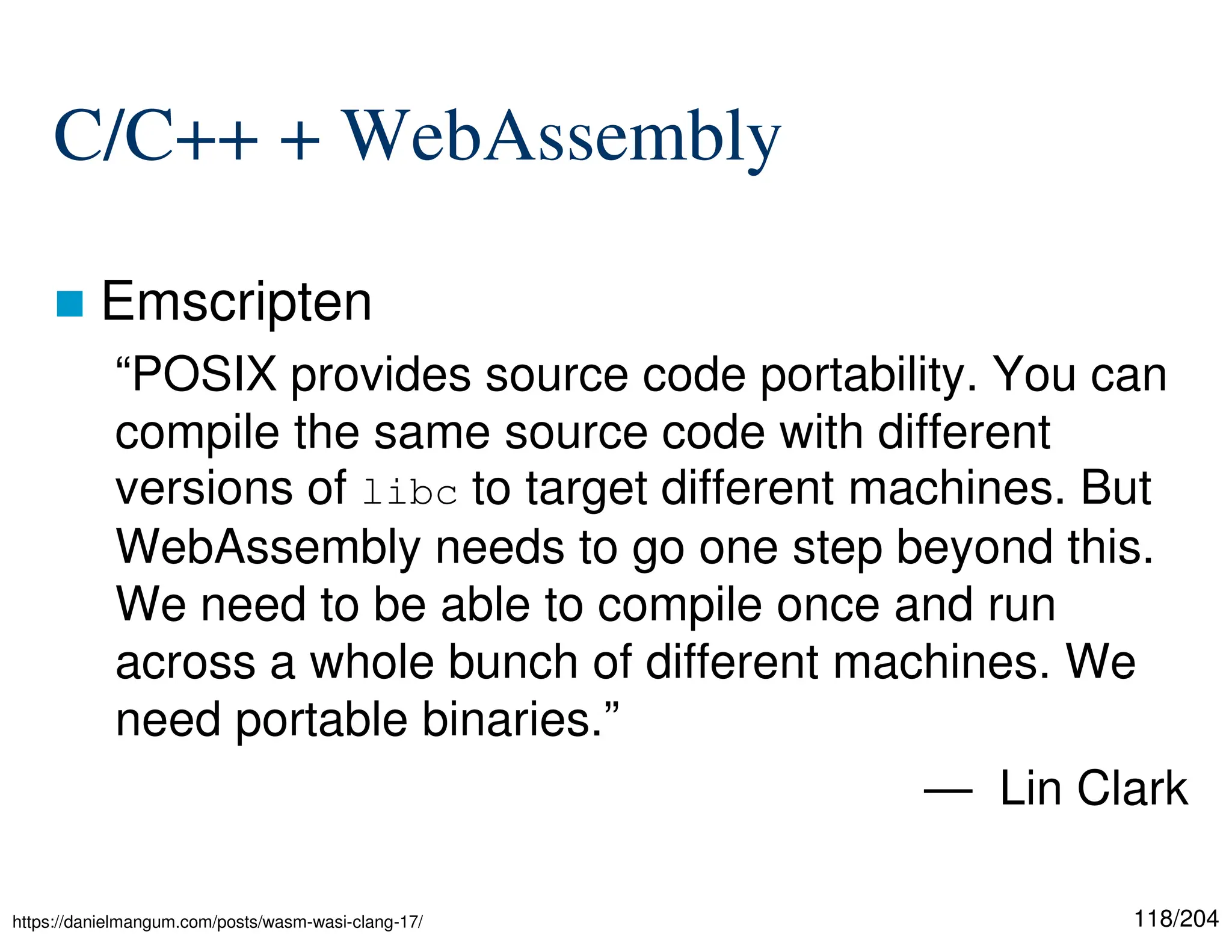 118/204
C/C++ + WebAssembly
 Emscripten
“POSIX provides source code portability. You can
compile the same source code with different
versions of libc to target different machines. But
WebAssembly needs to go one step beyond this.
We need to be able to compile once and run
across a whole bunch of different machines. We
need portable binaries.”
— Lin Clark
https://danielmangum.com/posts/wasm-wasi-clang-17/
 